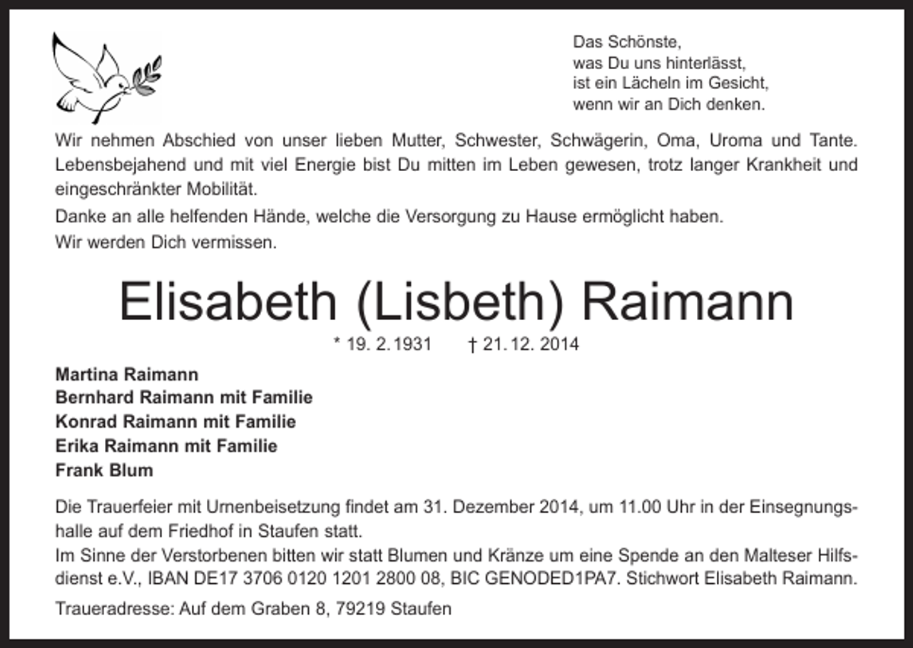 <p>Das Schönste,<br />was Du uns hinterlässt,<br />ist ein Lächeln im Gesicht,<br />wenn wir an Dich denken.</p><p>Wir nehmen Abschied von unser lieben Mutter, Schwester, Schwägerin, Oma, Uroma und Tante.<br />Lebensbejahend und mit viel Energie bist Du mitten im Leben gewesen, trotz ­langer Krankheit und<br />eingeschränkter Mobilität.<br />Danke an alle helfenden Hände, welche die Versorgung zu Hause ermöglicht haben.<br />Wir werden Dich vermissen.</p><p>Elisabeth (Lisbeth) Raimann<br />* 19. 2. 1931 † 21. 12. 2014</p><p>Martina Raimann<br />Bernhard Raimann mit Familie<br />Konrad Raimann mit Familie<br />Erika Raimann mit Familie<br />Frank Blum<br />Die Trauerfeier mit Urnenbeisetzung findet am 31. Dezember 2014, um 11.00 Uhr in der Einsegnungshalle auf dem Friedhof in Staufen statt.<br />Im Sinne der Verstorbenen bitten wir statt Blumen und Kränze um eine Spende an den Malteser Hilfsdienst e.V., IBAN DE17 3706 01 2808, BIC GENODED1PA7. Stichwort Elisabeth Raimann.<br />Traueradresse: Auf dem Graben 8, 79219 Staufen</p>