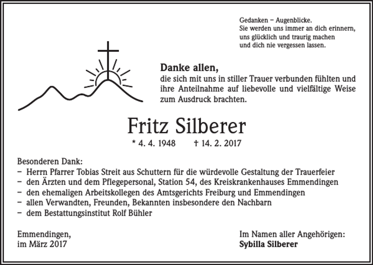 <p>Gedanken – Augenblicke.<br />Sie werden uns immer an dich erinnern,<br />uns glücklich und traurig machen<br />und dich nie vergessen lassen.</p><p>Danke allen,</p><p>die sich mit uns in stiller Trauer verbunden fühlten und<br />ihre Anteilnahme auf liebevolle und vielfältige Weise<br />zum Ausdruck brachten.</p><p>Fritz Silberer<br />* 4. 4. 1948 † 14. 2. 2017</p><p>Besonderen Dank:<br />– Herrn Pfarrer Tobias Streit aus Schuttern für die würdevolle Gestaltung der Trauerfeier<br />– den Ärzten und dem Pflegepersonal, Station 54, des Kreiskrankenhauses Emmendingen<br />– den ehemaligen Arbeitskollegen des Amtsgerichts Freiburg und Emmendingen<br />– allen Verwandten, Freunden, Bekannten insbesondere den Nachbarn<br />– dem Bestattungsinstitut Rolf Bühler<br />Emmendingen,<br />im März 2017</p><p>Im Namen aller Angehörigen:<br />Sybilla Silberer</p>
