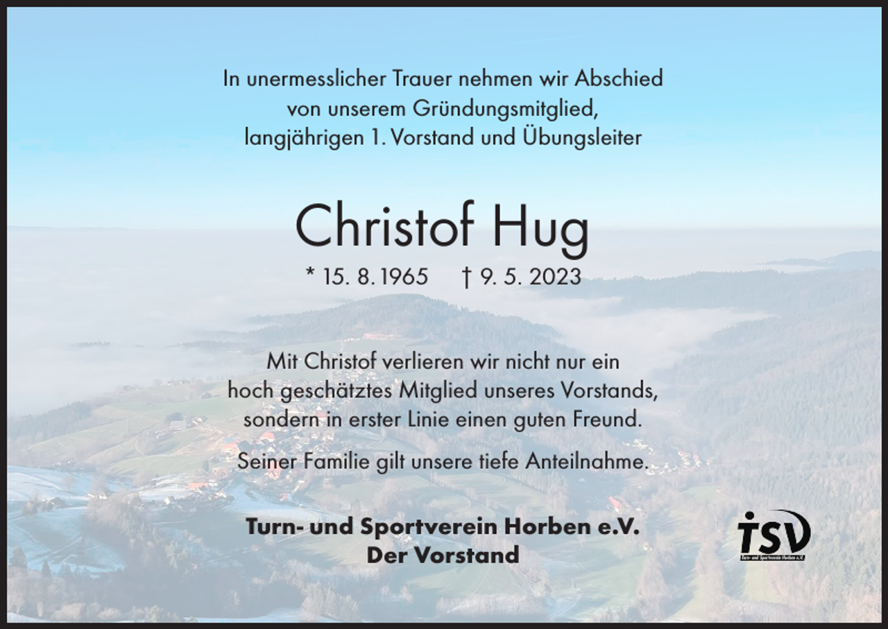 <p>In unermesslicher Trauer nehmen wir Abschied<br />von unserem Gründungsmitglied,<br />langjährigen 1. Vorstand und Übungsleiter</p><p>Christof Hug<br />* 15. 8. 1965</p><p>† 9. 5. 2023</p><p>Mit Christof verlieren wir nicht nur ein<br />hoch geschätztes Mitglied unseres Vorstands,<br />sondern in erster Linie einen guten Freund.<br />Seiner Familie gilt unsere tiefe Anteilnahme.<br />Turn- und Sportverein Horben e.V.<br />Der Vorstand</p>