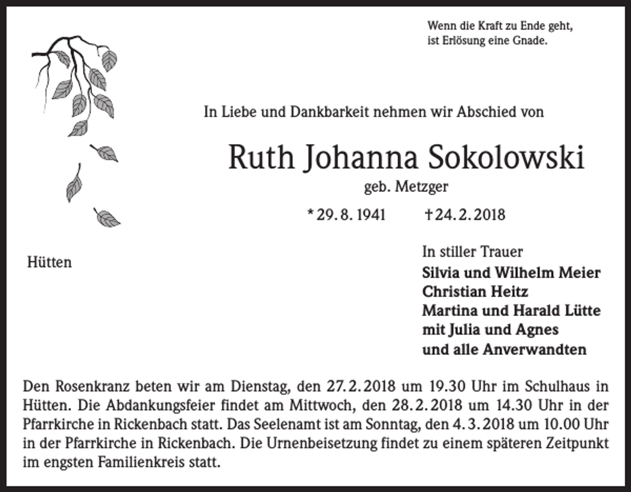 <p>Wenn die Kraft zu Ende geht,<br />ist Erlösung eine Gnade.</p><p>In Liebe und Dankbarkeit nehmen wir Abschied von</p><p>Ruth Johanna Sokolowski<br />geb. Metzger</p><p>* 29. 8. 1941<br />Hütten</p><p>† 24. 2. 2018<br />In stiller Trauer<br />Silvia und Wilhelm Meier<br />Christian Heitz<br />Martina und Harald Lütte<br />mit Julia und Agnes<br />und alle Anverwandten</p><p>Den Rosenkranz beten wir am Dienstag, den 27. 2. 2018 um 19.30 Uhr im Schulhaus in<br />Hütten. Die Abdankungsfeier findet am Mittwoch, den 28. 2. 2018 um 14.30 Uhr in der<br />Pfarrkirche in Rickenbach statt. Das Seelenamt ist am Sonntag, den 4. 3. 2018 um 10.00 Uhr<br />in der Pfarrkirche in Rickenbach. Die Urnenbeisetzung findet zu einem späteren Zeitpunkt<br />im engsten Familienkreis statt.</p>