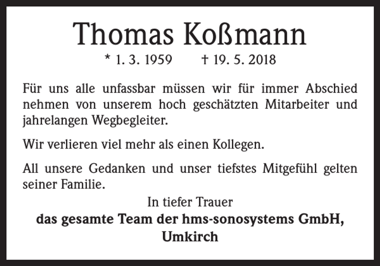 <p>Thomas Koßmann<br />* 1. 3. 1959 † 19. 5. 2018</p><p>Für uns alle unfassbar müssen wir für immer Abschied<br />nehmen von unserem hoch geschätzten Mitarbeiter und<br />jahrelangen Wegbegleiter.<br />Wir verlieren viel mehr als einen Kollegen.<br />All unsere Gedanken und unser tiefstes Mitgefühl gelten<br />seiner Familie.<br />In tiefer Trauer</p><p>das gesamte Team der hms-sonosystems GmbH,<br />Umkirch</p>