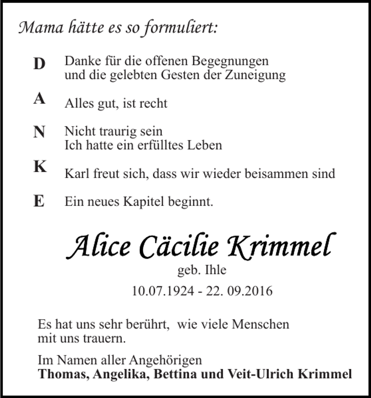 <p>Mama hätte es so formuliert:<br />D</p><p>Danke für die offenen Begegnungen<br />und die gelebten Gesten der Zuneigung</p><p>A</p><p>Alles gut, ist recht</p><p>N</p><p>Nicht traurig sein<br />Ich hatte ein erfülltes Leben</p><p>K</p><p>Karl freut sich, dass wir wieder beisammen sind</p><p>E</p><p>Ein neues Kapitel beginnt.</p><p>geb. Ihle<br />10.07.1924 - 22. 09.2016<br />Es hat uns sehr berührt, wie viele Menschen<br />mit uns trauern.<br />Im Namen aller Angehörigen<br />Thomas, Angelika, Bettina und Veit-Ulrich Krimmel</p>