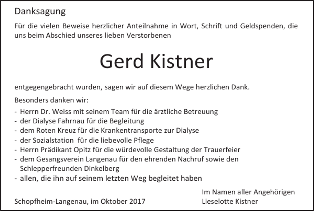 <p>Danksagung<br />Für die vielen Beweise herzlicher Anteilnahme in Wort, Schrift und Geldspenden, die<br />uns beim Abschied unseres lieben Verstorbenen</p><p>Gerd Kistner<br />entgegengebracht wurden, sagen wir auf diesem Wege herzlichen Dank.<br />Besonders danken wir:<br />- Herrn Dr. Weiss mit seinem Team für die ärztliche Betreuung<br />- der Dialyse Fahrnau für die Begleitung<br />- dem Roten Kreuz für die Krankentransporte zur Dialyse<br />- der Sozialstation für die liebevolle Pflege<br />- Herrn Prädikant Opitz für die würdevolle Gestaltung der Trauerfeier<br />- dem Gesangsverein Langenau für den ehrenden Nachruf sowie den<br />Schlepperfreunden Dinkelberg</p><p>- allen, die ihn auf seinem letzten Weg begleitet haben<br />Schopfheim-Langenau, im Oktober 2017</p><p>Im Namen aller Angehörigen<br />Lieselotte Kistner</p>