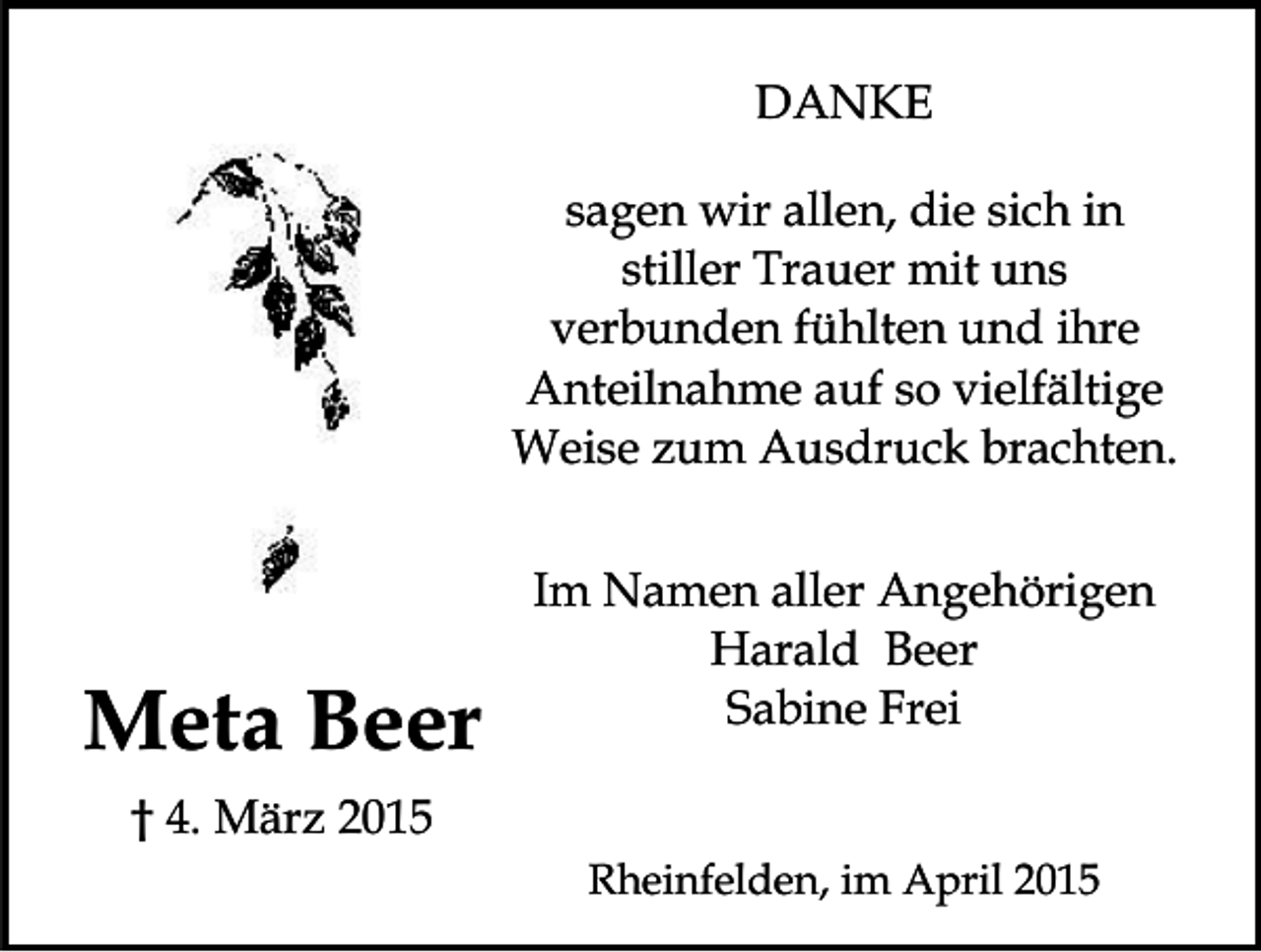 <p>DANKE<br />sagen wir allen, die sich in<br />stiller Trauer mit uns<br />verbunden fühlten und ihre<br />Anteilnahme auf so vielfältige<br />Weise zum Ausdruck brachten.</p><p>Meta Beer</p><p>Im Namen aller Angehörigen<br />Harald Beer<br />Sabine Frei</p><p>† 4. März 2015<br />Rheinfelden, im April 2015</p>