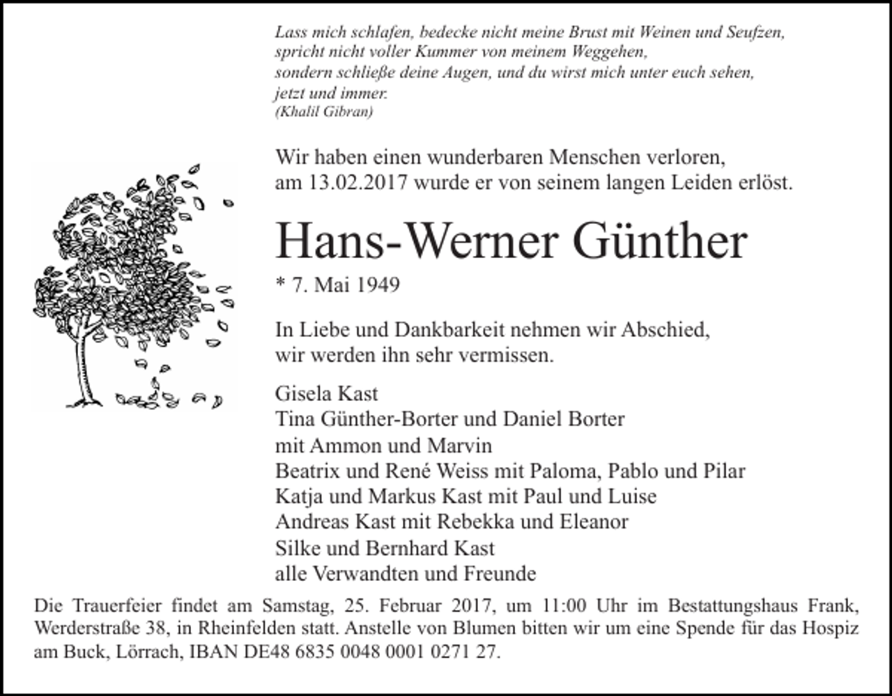 <p>Lass mich schlafen, bedecke nicht meine Brust mit Weinen und Seufzen,<br />spricht nicht voller Kummer von meinem Weggehen,<br />sondern schließe deine Augen, und du wirst mich unter euch sehen,<br />jetzt und immer.<br />(Khalil Gibran)</p><p>Wir haben einen wunderbaren Menschen verloren,<br />am 13.02.2017 wurde er von seinem langen Leiden erlöst.</p><p>Hans-Werner Günther<br />* 7. Mai 1949<br />In Liebe und Dankbarkeit nehmen wir Abschied,<br />wir werden ihn sehr vermissen.<br />Gisela Kast<br />Tina Günther-Borter und Daniel Borter<br />mit Ammon und Marvin<br />Beatrix und René Weiss mit Paloma, Pablo und Pilar<br />Katja und Markus Kast mit Paul und Luise<br />Andreas Kast mit Rebekka und Eleanor<br />Silke und Bernhard Kast<br />alle Verwandten und Freunde<br />Die Trauerfeier findet am Samstag, 25. Februar 2017, um 11:00 Uhr im Bestattungshaus Frank,<br />Werderstraße 38, in Rheinfelden statt. Anstelle von Blumen bitten wir um eine Spende für das Hospiz<br />am Buck, Lörrach, IBAN DE48 6835 0048 0001 0271 27.</p>