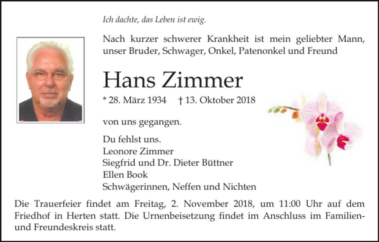 <p>Ich dachte, das Leben ist ewig.</p><p>Nach kurzer schwerer Krankheit ist mein geliebter Mann,<br />unser Bruder, Schwager, Onkel, Patenonkel und Freund</p><p>Hans Zimmer<br />* 28. März 1934</p><p>† 13. Oktober 2018</p><p>von uns gegangen.<br />Du fehlst uns.<br />Leonore Zimmer<br />Siegfrid und Dr. Dieter Büttner<br />Ellen Book<br />Schwägerinnen, Neffen und Nichten<br />Die Trauerfeier findet am Freitag, 2. November 2018, um 11:00 Uhr auf dem<br />Friedhof in Herten statt. Die Urnenbeisetzung findet im Anschluss im Familienund Freundeskreis statt.</p>