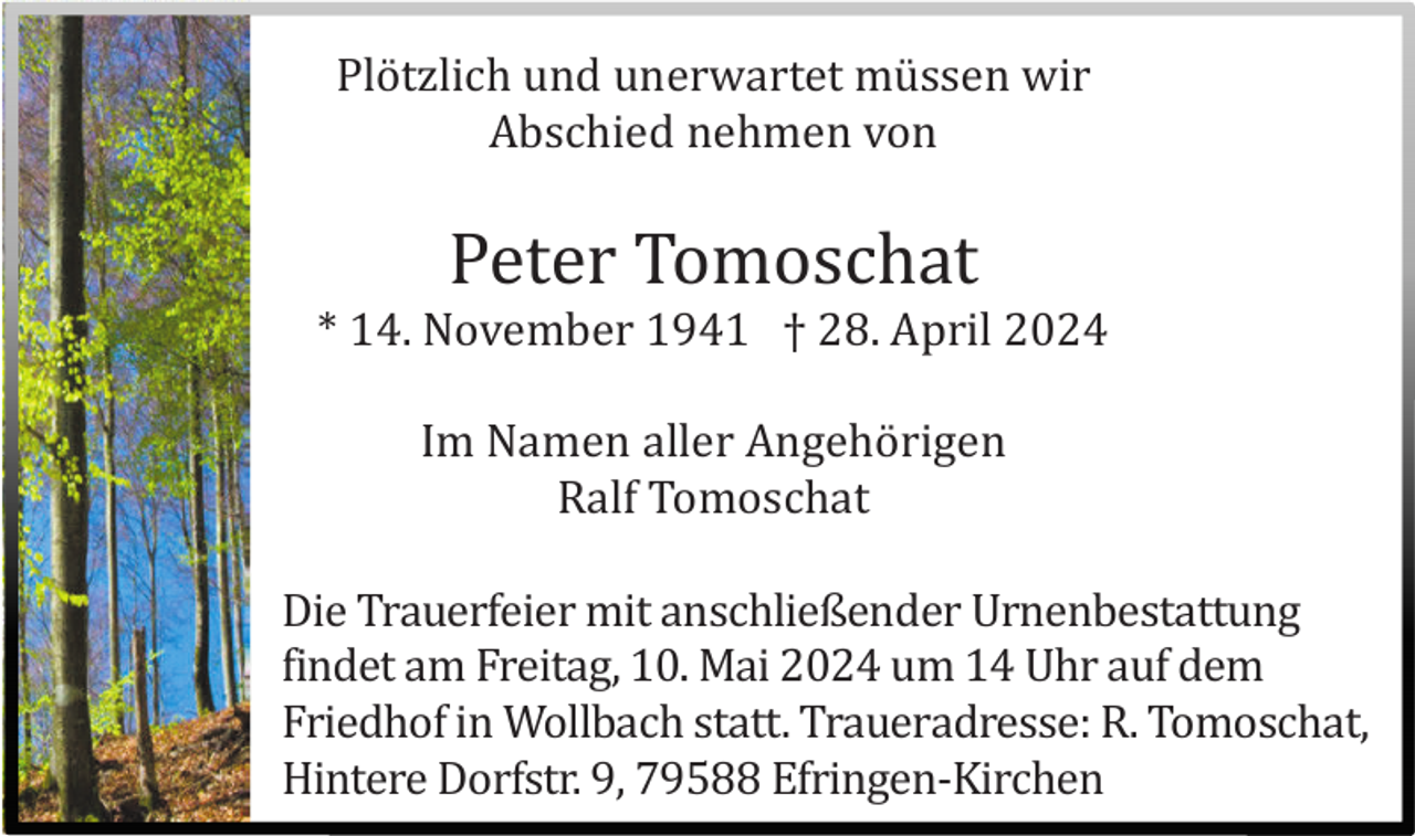 <p>Plö tzlich und unerwartet mü ssen wir<br />Abschied nehmen von</p><p>Peter Tomoschat<br />* 14. November 1941 † 28. April 2024<br />Im Namen aller Angehö rigen<br />Ralf Tomoschat<br />Die Trauerfeier mit anschließender Urnenbestattung<br />findet am Freitag, 10. Mai 2024 um 14 Uhr auf dem<br />Friedhof in Wollbach statt. Traueradresse: R. Tomoschat,<br />Hintere Dorfstr. 9, 79588 Efringen-Kirchen</p>