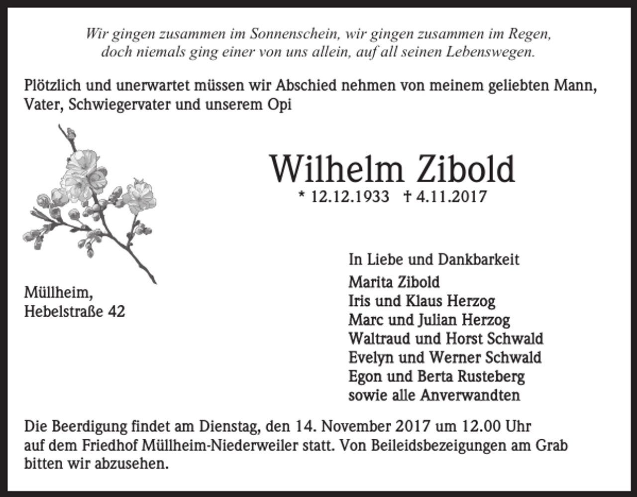 <p>Wir<br />n g e n z zusammen<br />us a m m e n i im<br />m Sonnenschein,<br />S o n n e ns c h ei n, wir<br />wir gingen<br />gi n g en zzusammen<br />us a m m e n iim<br />m Regen,<br />R e g e n,<br />Wirgigingen<br />ddoch<br />o c h ni<br />e m als gi<br />n g ei<br />n er vvon<br />o n uuns<br />ns all<br />ei n, aauf<br />uf all<br />ei n e n Lebenswegen.<br />L e b e ns w e g e n.<br />niemals<br />ging<br />einer<br />allein,<br />all sseinen<br />Pl<br />öt zli c h uund<br />n d uunerwartet<br />n er w art e t müssen<br />m üss e n wir<br />wir Abschied<br />A bs c hi e d nehmen<br />ne h m e n vvon<br />o n meinem<br />m ei n e m ggeliebten<br />eli e bt e n Mann,<br />M a n n,<br />Plötzlich<br />Vater,<br />V at er, SSchwiegervater<br />c h wi e g er v at er uund<br />n d uunserem<br />ns er e m Opi<br />O pi</p><p>Wilhelm<br />Wil h el m ZiZibold<br />b ol d<br />* 12.12.1933<br />1 2. 1 2. 1 9 †<br />† 4.11.2017<br />4. . 2 0 1 7<br />*</p><p>IInn Liebe<br />Li e b e und<br />u n d Dankbarkeit<br />D a n k b ar k eit<br />MMüllheim,<br />üll h ei m,<br />HHebelstraße<br />e b elstr a ß e 44</p><p>Die<br />Di<br />e BBeerdigung<br />e er di g u n g fifindet<br />n d et aam<br />m Dienstag,<br />Di e nst a g, den<br />d e n 14.<br />1 4. November<br />N o v em b er 22017<br />0 1 7 uum<br />m 112.00<br />2. UUhr<br />hr<br />aauf<br />uf dem<br />d e m Friedhof<br />Fri e d h of Müllheim-Niederweiler<br />M üll h e i m- Ni e d er w eil er statt.<br />st att. Von<br />Vo n Beileidsbezeigungen<br />B eil ei ds b e z ei g u n g e n aamm Grab<br />Gr a b<br />bitten<br />bitt e n wir<br />wir aabzusehen.<br />b z us e h e n.</p>