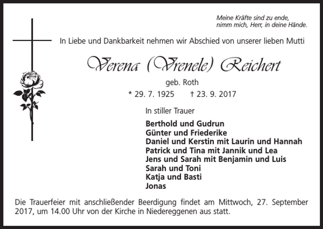 <p>Meine Kräfte sind zu ende,<br />nimm mich, Herr, in deine Hände.</p><p>In Liebe und Dankbarkeit nehmen wir Abschied von unserer lieben Mutti</p><p>Verena (Vrenele) Reichert<br />geb. Roth<br />* 29. 7. 1925 † 23. 9. 2017<br />In stiller Trauer<br />Berthold und Gudrun<br />Günter und Friederike<br />Daniel und Kerstin mit Laurin und Hannah<br />Patrick und Tina mit Jannik und Lea<br />Jens und Sarah mit Benjamin und Luis<br />Sarah und Toni<br />Katja und Basti<br />Jonas<br />Die Trauerfeier mit anschließender Beerdigung findet am Mittwoch, 27. September<br />2017, um 14.00 Uhr von der Kirche in Niedereggenen aus statt.</p>