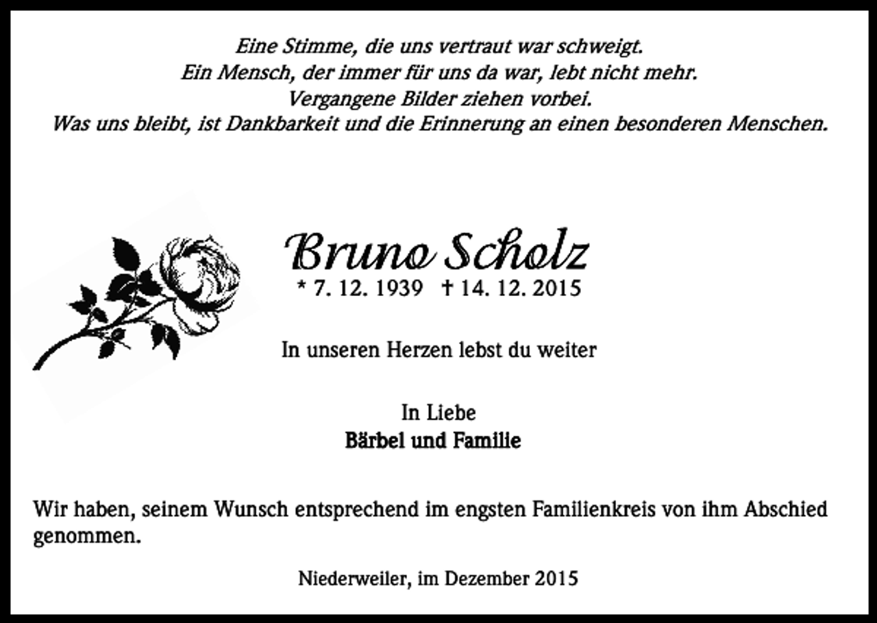 <p>Eine Stimme, die uns vertraut war schweigt.<br />Ein Mensch, der immer für uns da war, lebt nicht mehr.<br />Vergangene Bilder ziehen vorbei.<br />Was uns bleibt, ist Dankbarkeit und die Erinnerung an einen besonderen Menschen.</p><p>* 7. 12. 1939 † 14. 12. 2015<br />In unseren Herzen lebst du weiter<br />In Liebe</p><p>Wir haben, seinem Wunsch entsprechend im engsten Familienkreis von ihm Abschied<br />genommen.<br />Niederweiler, im Dezember 2015</p>