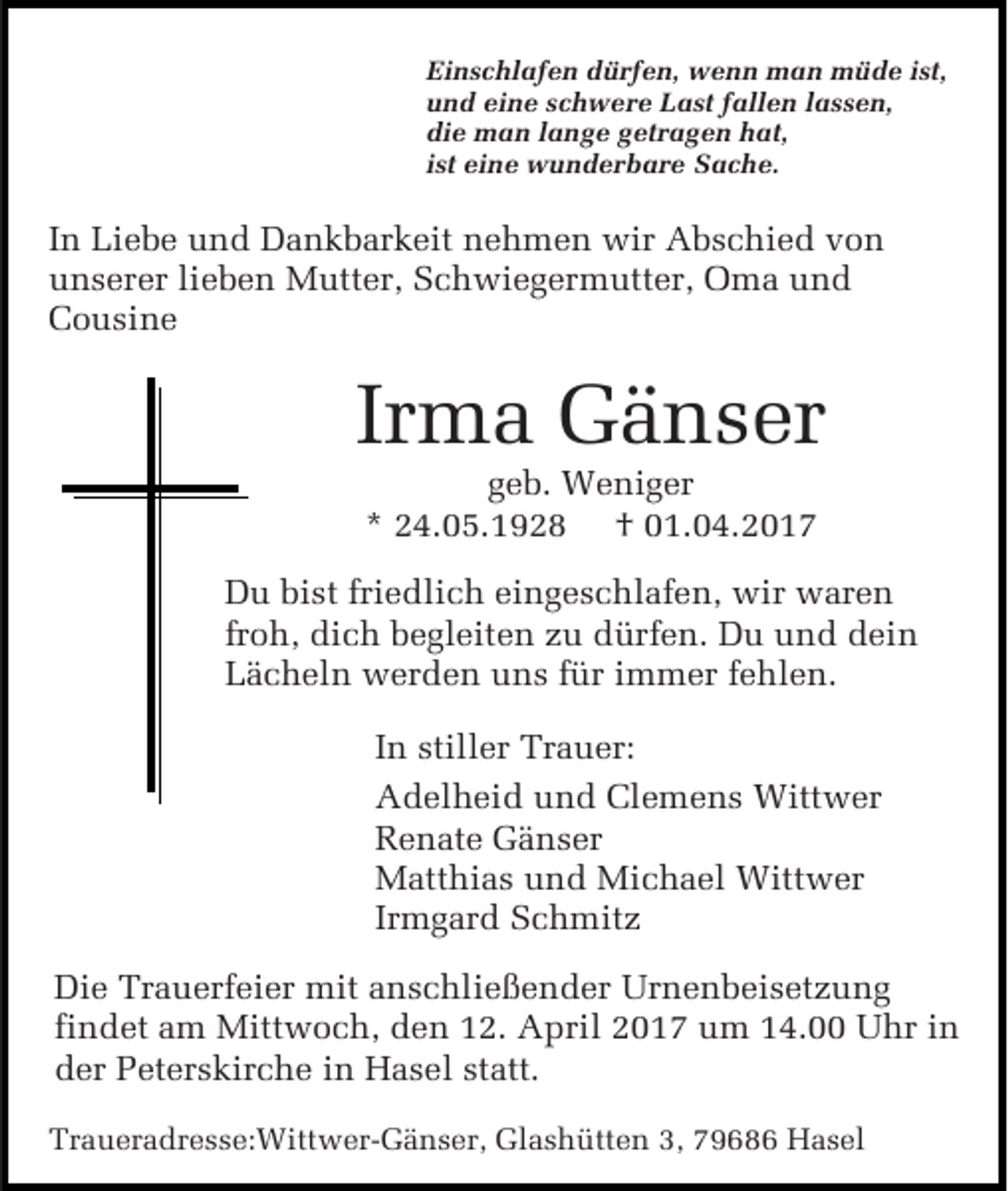 <p>Einschlafen dürfen, wenn man müde ist,<br />und eine schwere Last fallen lassen,<br />die man lange getragen hat,<br />ist eine wunderbare Sache.</p><p>In Liebe und Dankbarkeit nehmen wir Abschied von<br />unserer lieben Mutter, Schwiegermutter, Oma und<br />Cousine</p><p>Irma Gänser<br />geb. Weniger<br />* 24.05.1928 † 01.04.2017</p><p>Du bist friedlich eingeschlafen, wir waren<br />froh, dich begleiten zu dürfen. Du und dein<br />Lächeln werden uns für immer fehlen.<br />In stiller Trauer:<br />Adelheid und Clemens Wittwer<br />Renate Gänser<br />Matthias und Michael Wittwer<br />Irmgard Schmitz<br />Die Trauerfeier mit anschließender Urnenbeisetzung<br />findet am Mittwoch, den 12. April 2017 um 14.00 Uhr in<br />der Peterskirche in Hasel statt.<br />Traueradresse:Wittwer-Gänser, Glashütten 3, 79686 Hasel</p>