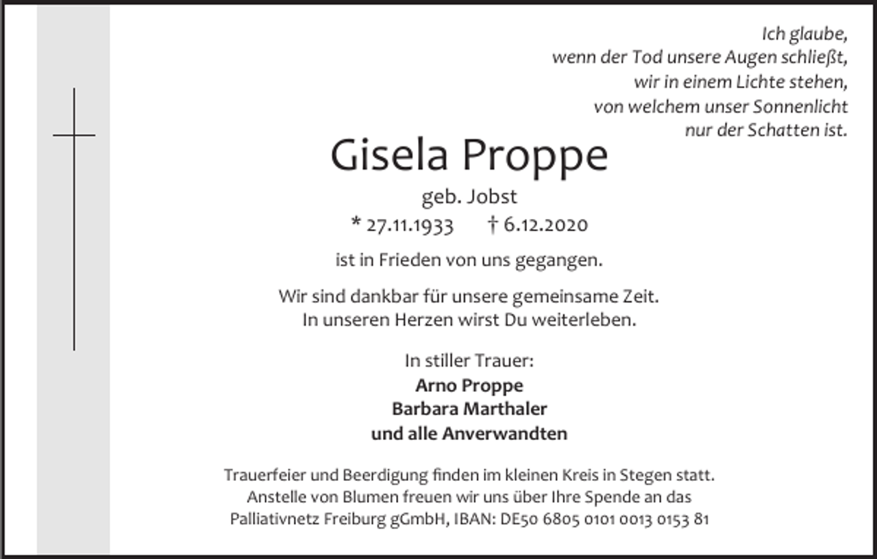<p>Ich glaube,<br />wenn der Tod unsere Augen schließt,<br />wir in einem Lichte stehen,<br />von welchem unser Sonnenlicht<br />nur der Schatten ist.</p><p>Gisela Proppe<br />geb. Jobst<br />6.12.2020<br />* 27.11.1933<br />ist in Frieden von uns gegangen.</p><p>Wir sind dankbar für unsere gemeinsame Zeit.<br />In unseren Herzen wirst Du weiterleben.<br />In stiller Trauer:<br />Arno Proppe<br />Barbara Marthaler<br />und alle Anverwandten<br />Trauerfeier und Beerdigung finden im kleinen Kreis in Stegen statt.<br />Anstelle von Blumen freuen wir uns über Ihre Spende an das<br />Palliativnetz Freiburg gGmbH, IBAN: DE50 6805 0101 0013 0153 81</p>