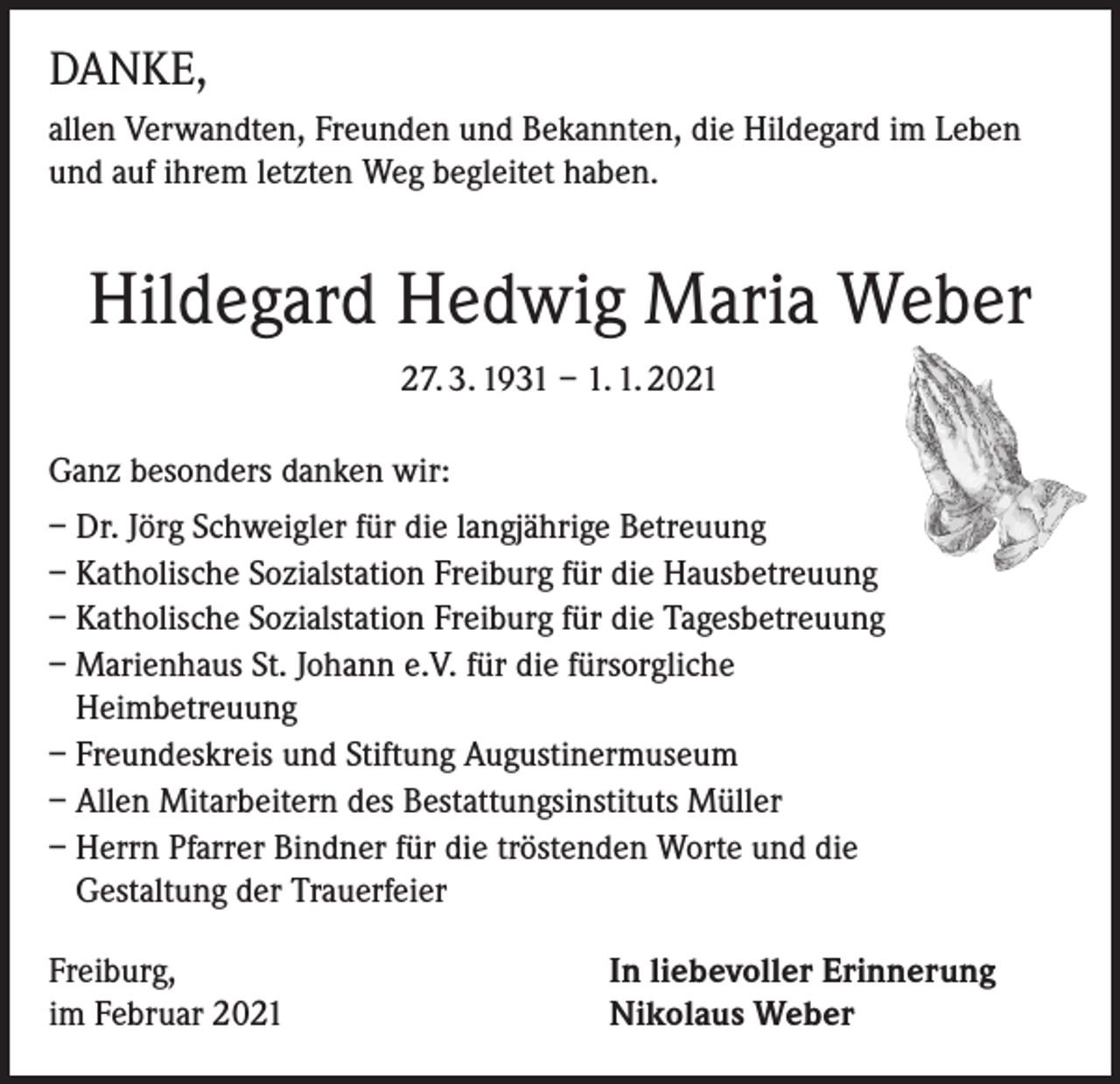 <p>DANKE,<br />allen Verwandten, Freunden und Bekannten, die Hildegard im Leben<br />und auf ihrem letzten Weg begleitet haben.</p><p>Hildegard Hedwig Maria Weber<br />27. 3. 1931 – 1. 1. 2021<br />Ganz besonders danken wir:<br />– Dr. Jörg Schweigler für die langjährige Betreuung<br />– Katholische Sozialstation Freiburg für die Hausbetreuung<br />– Katholische Sozialstation Freiburg für die Tagesbetreuung<br />– Marienhaus St. Johann e.V. für die fürsorgliche<br />Heimbetreuung<br />– Freundeskreis und Stiftung Augustinermuseum<br />– Allen Mitarbeitern des Bestattungsinstituts Müller<br />– Herrn Pfarrer Bindner für die tröstenden Worte und die<br />Gestaltung der Trauerfeier<br />Freiburg,<br />im Februar 2021</p><p>In liebevoller Erinnerung<br />Nikolaus Weber</p>