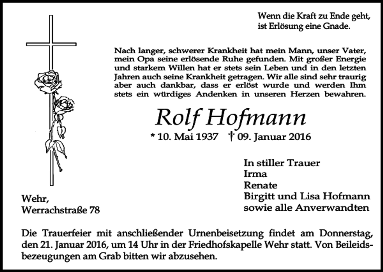 <p>Wenn die Kraft zu Ende geht,<br />ist Erlösung eine Gnade.<br />Nach langer, schwerer Krankheit hat mein Mann, unser Vater,<br />mein Opa seine erlösende Ruhe gefunden. Mit großer Energie<br />und starkem Willen hat er stets sein Leben und in den letzten<br />Jahren auch seine Krankheit getragen. Wir alle sind sehr traurig<br />aber auch dankbar, dass er erlöst wurde und werden Ihm<br />stets ein würdiges Andenken in unseren Herzen bewahren.</p><p>Rolf Hofmann</p><p>* 10. Mai 1937</p><p>Wehr,<br />Werrachstraße 78</p><p>09. Januar 2016<br />In stiller Trauer<br />Irma<br />Renate<br />Birgitt und Lisa Hofmann<br />sowie alle Anverwandten</p><p>Die Trauerfeier mit anschließender Urnenbeisetzung findet am Donnerstag,<br />den 21. Januar 2016, um 14 Uhr in der Friedhofskapelle Wehr statt. Von Beileidsbezeugungen am Grab bitten wir abzusehen.</p>