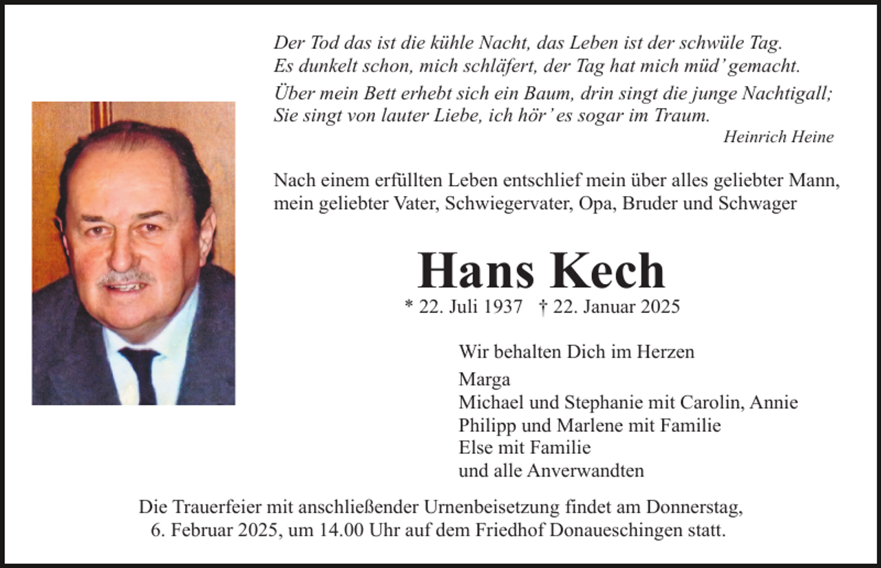 <p>Der Tod das ist die kühle Nacht, das Leben ist der schwüle Tag.<br />Es dunkelt schon, mich schläfert, der Tag hat mich müd’ gemacht.<br />Über mein Bett erhebt sich ein Baum, drin singt die junge Nachtigall;<br />Sie singt von lauter Liebe, ich hör’ es sogar im Traum.</p><p>Heinrich Heine</p><p>Nach einem erfüllten Leben entschlief mein über alles geliebter Mann,<br />mein geliebter Vater, Schwiegervater, Opa, Bruder und Schwager</p><p>Hans Kech</p><p>* 22. Juli 1937 † 22. Januar 2025<br />Wir behalten Dich im Herzen<br />Marga<br />Michael und Stephanie mit Carolin, Annie<br />Philipp und Marlene mit Familie<br />Else mit Familie<br />und alle Anverwandten<br />Die Trauerfeier mit anschließender Urnenbeisetzung findet am Donnerstag,<br />6. Februar 2025, um 14.00 Uhr auf dem Friedhof Donaueschingen statt.</p>
