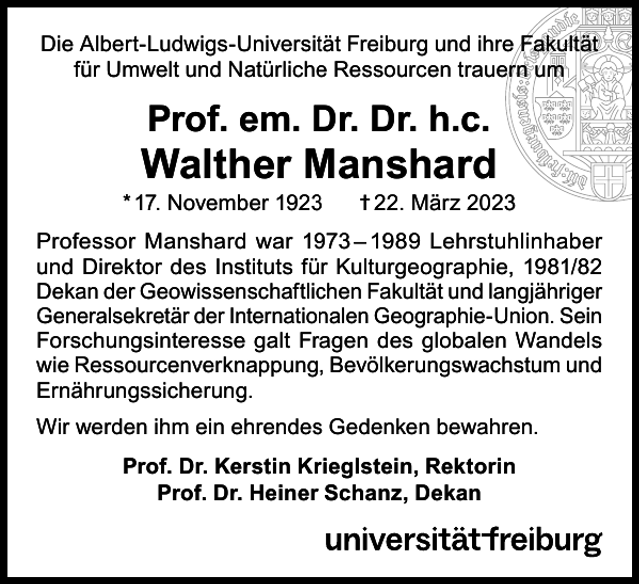 <p>Die Albert-Ludwigs-Universität Freiburg und ihre Fakultät<br />für Umwelt und Natürliche Ressourcen trauern um</p><p>Prof. em. Dr. Dr. h.c.</p><p>Walther Manshard</p><p>* 17. November 1923</p><p>† 22. März 2023</p><p>Professor Manshard war 1973 – 1989 Lehrstuhlinhaber<br />und Direktor des Instituts für Kulturgeographie, 1981/82<br />Dekan der Geowissenschaftlichen Fakultät und langjähriger<br />Generalsekretär der Internationalen Geographie-Union. Sein<br />Forschungsinteresse galt Fragen des globalen Wandels<br />wie Ressourcenverknappung, Bevölkerungswachstum und<br />Ernährungssicherung.<br />Wir werden ihm ein ehrendes Gedenken bewahren.<br />Prof. Dr. Kerstin Krieglstein, Rektorin<br />Prof. Dr. Heiner Schanz, Dekan</p>