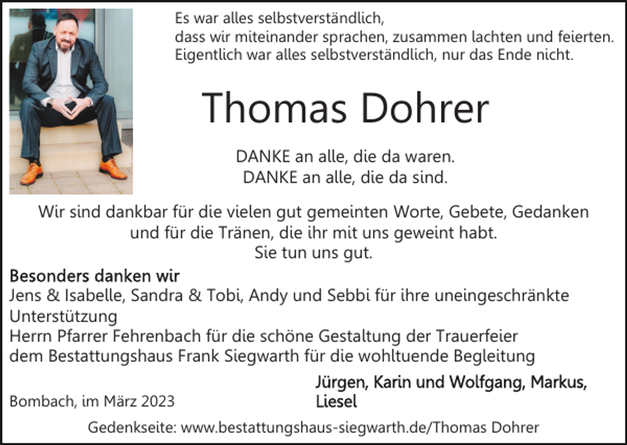 <p>Es war alles selbstverständlich,<br />dass wir miteinander sprachen, zusammen lachten und feierten.<br />Eigentlich war alles selbstverständlich, nur das Ende nicht.</p><p>Thomas Dohrer<br />DANKE an alle, die da waren.<br />DANKE an alle, die da sind.<br />Wir sind dankbar für die vielen gut gemeinten Worte, Gebete, Gedanken<br />und für die Tränen, die ihr mit uns geweint habt.<br />Sie tun uns gut.<br />Jens &amp; Isabelle, Sandra &amp; Tobi, Andy und Sebbi für ihre uneingeschränkte<br />Unterstützung<br />Herrn Pfarrer Fehrenbach für die schöne Gestaltung der Trauerfeier<br />dem Bestattungshaus Frank Siegwarth für die wohltuende Begleitung<br />Bombach, im März 2023<br />Gedenkseite: www.bestattungshaus-siegwarth.de/Thomas Dohrer</p>