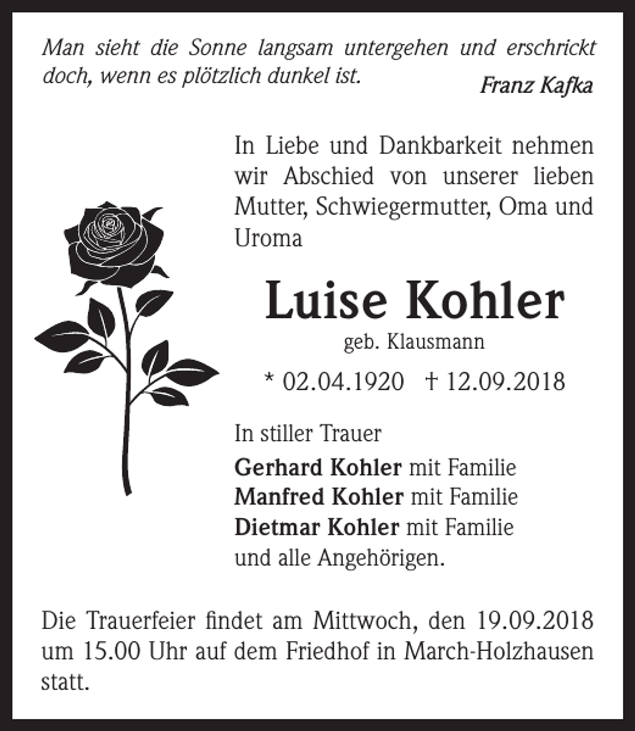 <p>Man sieht die Sonne langsam untergehen und erschrickt<br />doch, wenn es plötzlich dunkel ist.<br />Franz Kafka</p><p>In Liebe und Dankbarkeit nehmen<br />wir Abschied von unserer lieben<br />Mutter, Schwiegermutter, Oma und<br />Uroma</p><p>Luise Kohler<br />geb. Klausmann</p><p>* 02.04.1920 † 12.09.2018<br />In stiller Trauer<br />Gerhard Kohler mit Familie<br />Manfred Kohler mit Familie<br />Dietmar Kohler mit Familie<br />und alle Angehörigen.</p><p>Die Trauerfeier findet am Mittwoch, den 19.09.2018<br />um 15.00 Uhr auf dem Friedhof in March-Holzhausen<br />statt.</p>
