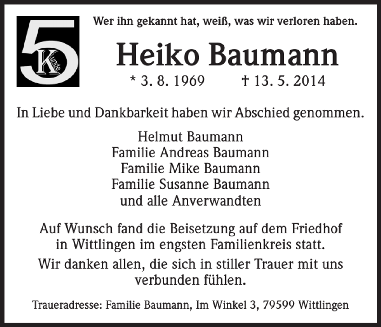 <p>Wer ihn gekannt hat, weiß, was wir verloren haben.</p><p>Heiko Baumann<br />* 3. 8. 1969</p><p>† 13. 5. 2014</p><p>In Liebe und Dankbarkeit haben wir Abschied genommen.<br />Helmut Baumann<br />Familie Andreas Baumann<br />Familie Mike Baumann<br />Familie Susanne Baumann<br />und alle Anverwandten<br />Auf Wunsch fand die Beisetzung auf dem Friedhof<br />in Wittlingen im engsten Familienkreis statt.<br />Wir danken allen, die sich in stiller Trauer mit uns<br />verbunden fühlen.<br />Traueradresse: Familie Baumann, Im Winkel 3, 79599 Wittlingen</p>
