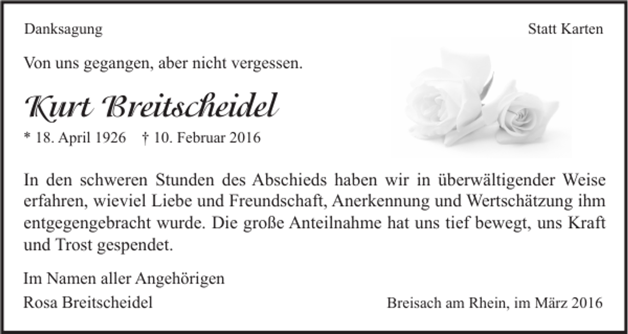 <p>Danksagung</p><p>Statt Karten</p><p>Von uns gegangen, aber nicht vergessen.</p><p>Kurt Breitscheidel<br />* 18. April 1926 † 10. Februar 2016</p><p>In den schweren Stunden des Abschieds haben wir in überwältigender Weise<br />erfahren, wieviel Liebe und Freundschaft, Anerkennung und Wertschätzung ihm<br />entgegengebracht wurde. Die große Anteilnahme hat uns tief bewegt, uns Kraft<br />und Trost gespendet.<br />Im Namen aller Angehörigen<br />Rosa Breitscheidel</p><p>Breisach am Rhein, im März 2016</p>