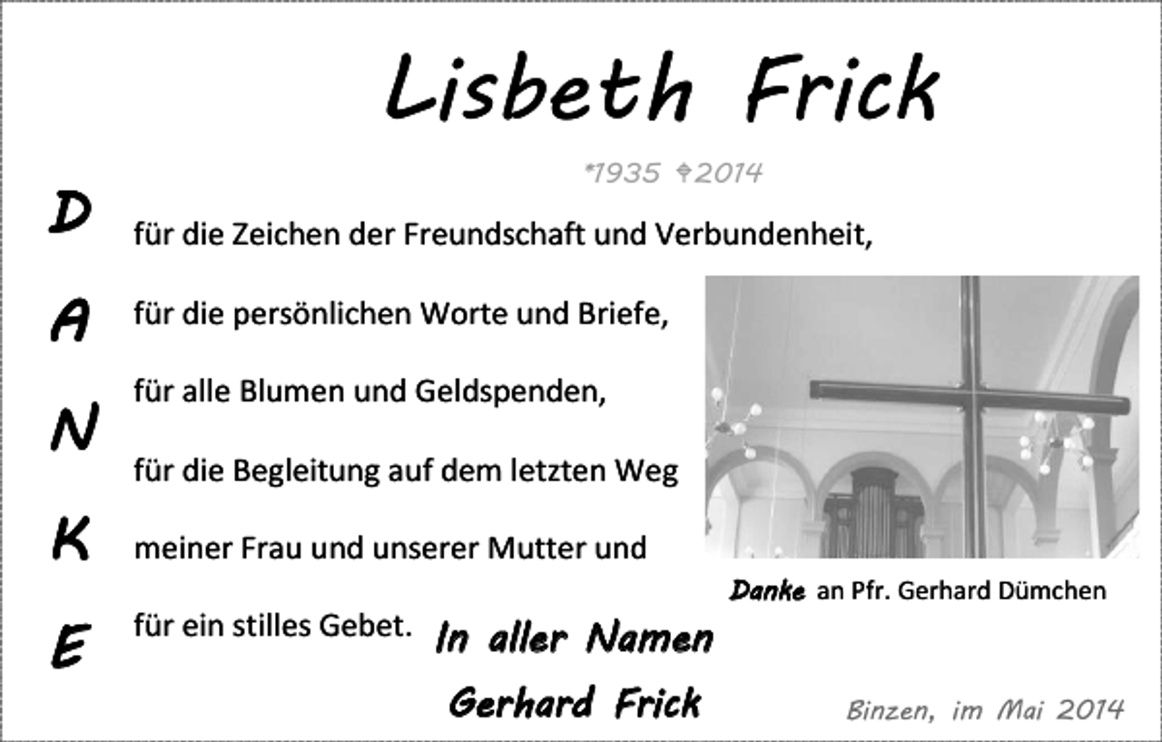 <p>Lisbeth Frick</p><p>Wir möchten Danke sagen</p><p>D<br />A<br />N</p><p>*1935 2014</p><p>für die Zeichen der Freundschaft und Verbundenheit,<br />für die persönlichen Worte und Briefe,<br />für alle Blumen und Geldspenden,<br />für die Begleitung auf dem letzten Weg</p><p>K</p><p>meiner Frau und unserer Mutter und</p><p>E</p><p>für ein stilles Gebet. In aller Namen</p><p>Gerhard Frick</p><p>Danke an Pfr. Gerhard Dümchen</p><p>Binzen, im Mai 2014</p>