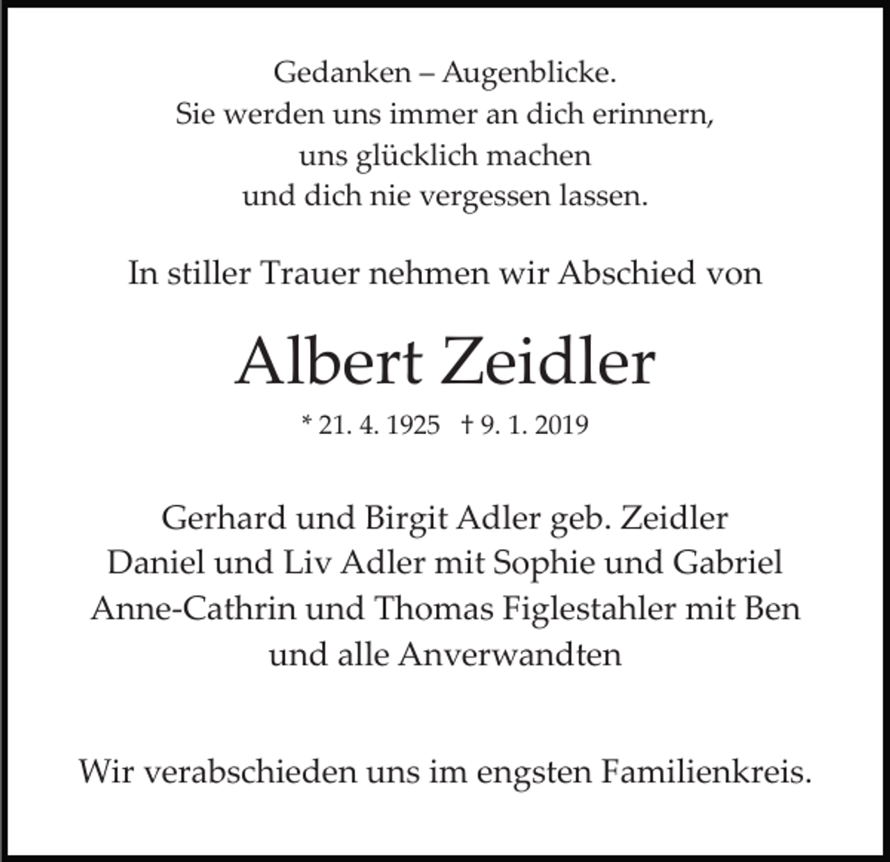 <p>Gedanken – Augenblicke.<br />Sie werden uns immer an dich erinnern,<br />uns glücklich machen<br />und dich nie vergessen lassen.</p><p>In stiller Trauer nehmen wir Abschied von</p><p>Albert Zeidler<br />* 21. 4. 1925 † 9. 1. 2019</p><p>Gerhard und Birgit Adler geb. Zeidler<br />Daniel und Liv Adler mit Sophie und Gabriel<br />Anne­Cathrin und Thomas Figlestahler mit Ben<br />und alle Anverwandten<br />Wir verabschieden uns im engsten Familienkreis.</p>