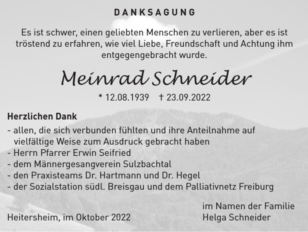 <p>DANKSAGUNG<br />Es ist schwer, einen geliebten Menschen zu verlieren, aber es ist<br />tröstend zu erfahren, wie viel Liebe, Freundschaft und Achtung ihm<br />entgegengebracht wurde.</p><p>Meinrad Schneider<br />* 12.08.1939 † 23.09.2022</p><p>Herzlichen Dank<br />- allen, die sich verbunden fühlten und ihre Anteilnahme auf<br />vielfältige Weise zum Ausdruck gebracht haben<br />- Herrn Pfarrer Erwin Seifried<br />- dem Männergesangverein Sulzbachtal<br />- den Praxisteams Dr. Hartmann und Dr. Hegel<br />- der Sozialstation südl. Breisgau und dem Palliativnetz Freiburg<br />Heitersheim, im Oktober 2022</p><p>im Namen der Familie<br />Helga Schneider</p>