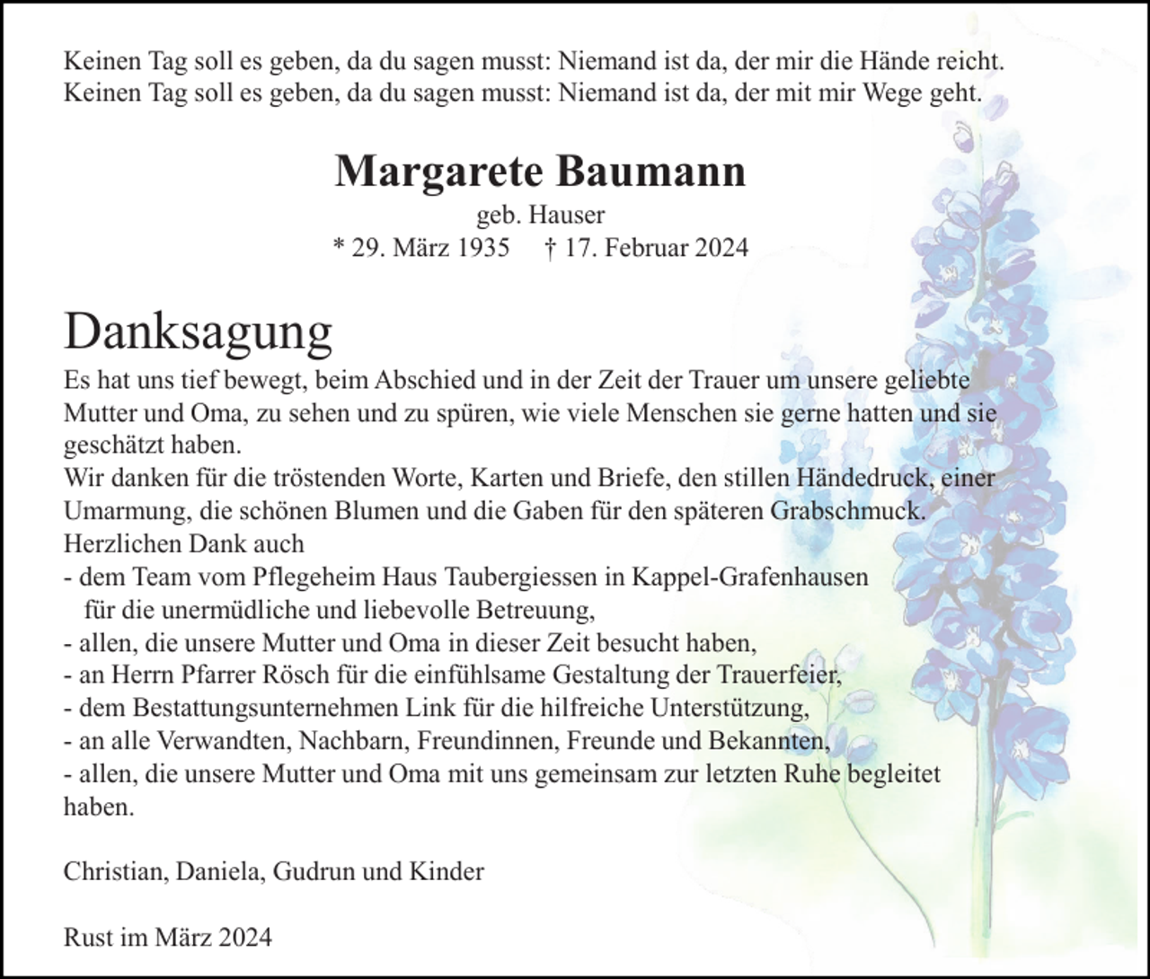 <p>Keinen Tag soll es geben, da du sagen musst: Niemand ist da, der mir die Hände reicht.<br />Keinen Tag soll es geben, da du sagen musst: Niemand ist da, der mit mir Wege geht.</p><p>Margarete Baumann<br />geb. Hauser<br />* 29. März 1935 † 17. Februar 2024</p><p>Danksagung<br />Es hat uns tief bewegt, beim Abschied und in der Zeit der Trauer um unsere geliebte<br />Mutter und Oma, zu sehen und zu spüren, wie viele Menschen sie gerne hatten und sie<br />geschätzt haben.<br />Wir danken für die tröstenden Worte, Karten und Briefe, den stillen Händedruck, einer<br />Umarmung, die schönen Blumen und die Gaben für den späteren Grabschmuck.<br />Herzlichen Dank auch<br />- dem Team vom Pflegeheim Haus Taubergiessen in Kappel-Grafenhausen<br />für die unermüdliche und liebevolle Betreuung,<br />- allen, die unsere Mutter und Oma in dieser Zeit besucht haben,<br />- an Herrn Pfarrer Rösch für die einfühlsame Gestaltung der Trauerfeier,<br />- dem Bestattungsunternehmen Link für die hilfreiche Unterstützung,<br />- an alle Verwandten, Nachbarn, Freundinnen, Freunde und Bekannten,<br />- allen, die unsere Mutter und Oma mit uns gemeinsam zur letzten Ruhe begleitet<br />haben.<br />Christian, Daniela, Gudrun und Kinder<br />Rust im März 2024</p>