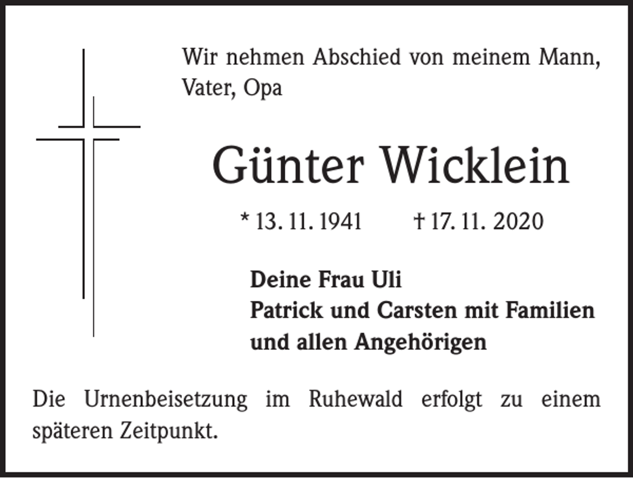 <p>Wir nehmen Abschied von meinem Mann,<br />Vater, Opa</p><p>Günter Wicklein<br />* 13. 11. 1941 † 17. 11. 2020<br />Deine Frau Uli<br />Patrick und Carsten mit Familien<br />und allen Angehörigen<br />Die Urnenbeisetzung im Ruhewald erfolgt zu einem<br />­späteren Zeitpunkt.</p>