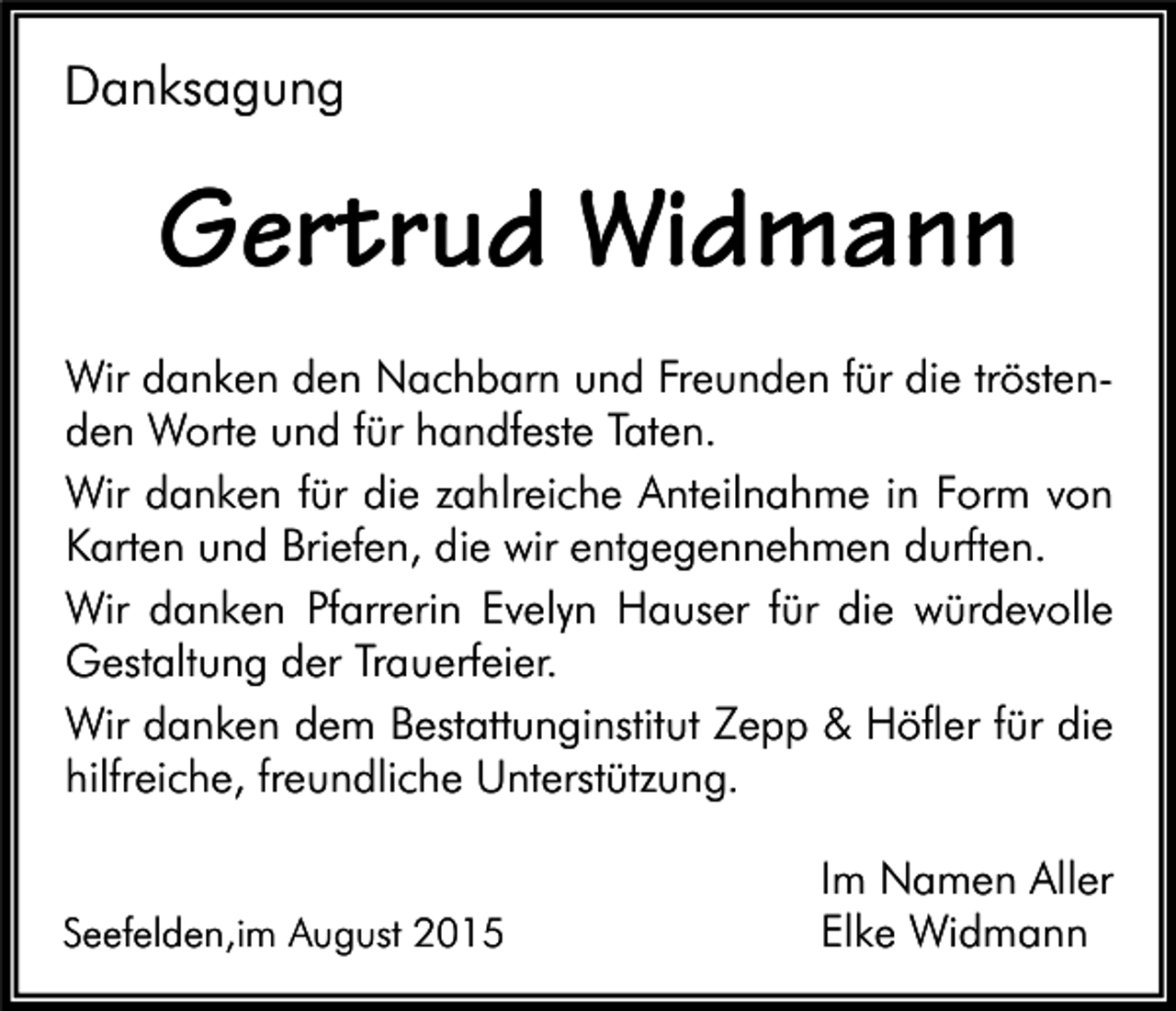 <p>Danksagung</p><p>Gertrud Widmann<br />Wir danken den Nachbarn und Freunden für die tröstenden Worte und für handfeste Taten.<br />Wir danken für die zahlreiche Anteilnahme in Form von<br />Karten und Briefen, die wir entgegennehmen durften.<br />Wir danken Pfarrerin Evelyn Hauser für die würdevolle<br />Gestaltung der Trauerfeier.<br />Wir danken dem Bestattunginstitut Zepp &amp; Höfler für die<br />hilfreiche, freundliche Unterstützung.<br />Seefelden,im August 2015</p><p>Im Namen Aller<br />Elke Widmann</p>