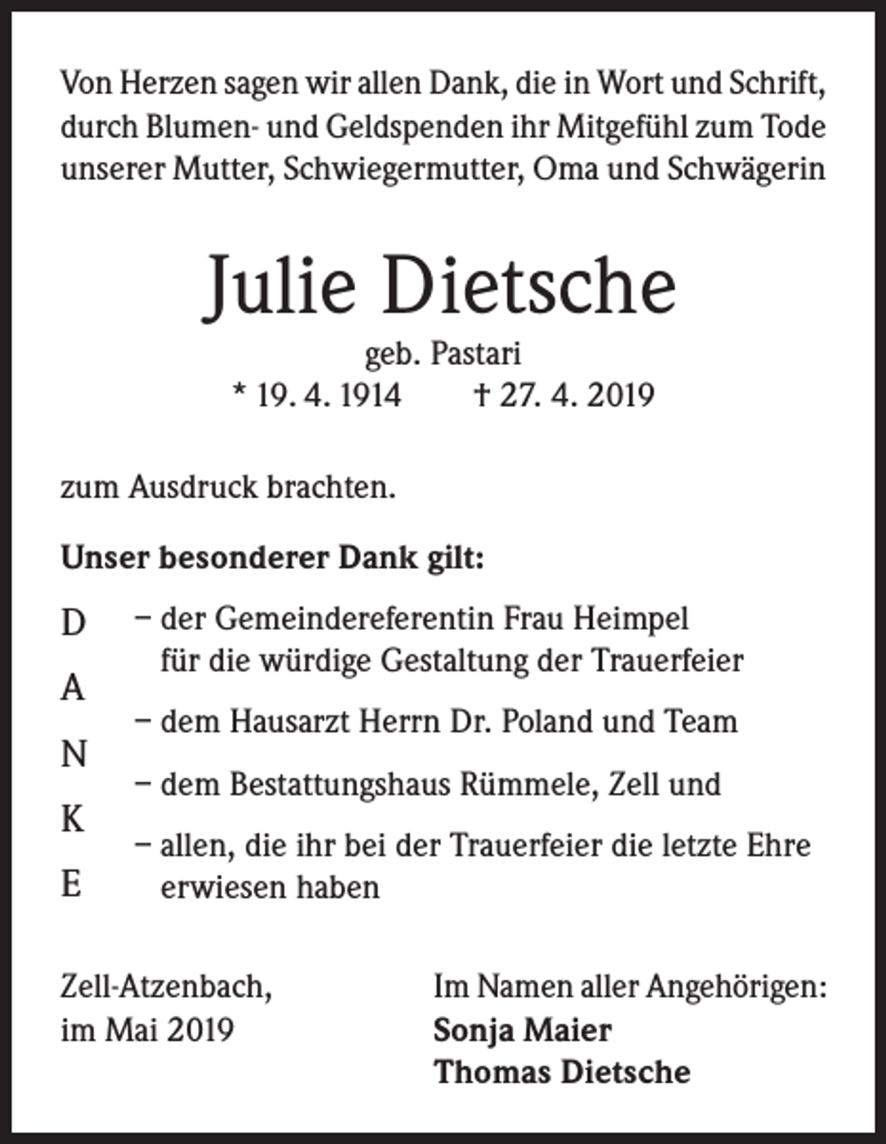 <p>Von Herzen sagen wir allen Dank, die in Wort und Schrift,<br />durch Blumen- und Geldspenden ihr Mitgefühl zum Tode<br />unserer Mutter, Schwiegermutter, Oma und Schwägerin</p><p>Julie Dietsche<br />geb. Pastari<br />* 19. 4. 1914<br />† 27. 4. 2019</p><p>zum Ausdruck brachten.<br />Unser besonderer Dank gilt:</p><p>D</p><p>A</p><p>– d er Gemeindereferentin Frau Heimpel<br />für die würdige Gestaltung der Trauerfeier</p><p>– dem Hausarzt Herrn Dr. Poland und Team</p><p>– dem Bestattungshaus Rümmele, Zell und</p><p>– a llen, die ihr bei der Trauerfeier die letzte Ehre<br />erwiesen haben</p><p>N<br />K<br />E</p><p>Zell-Atzenbach,<br />im Mai 2019</p><p>Im Namen aller Angehörigen:<br />Sonja Maier<br />Thomas Dietsche</p>