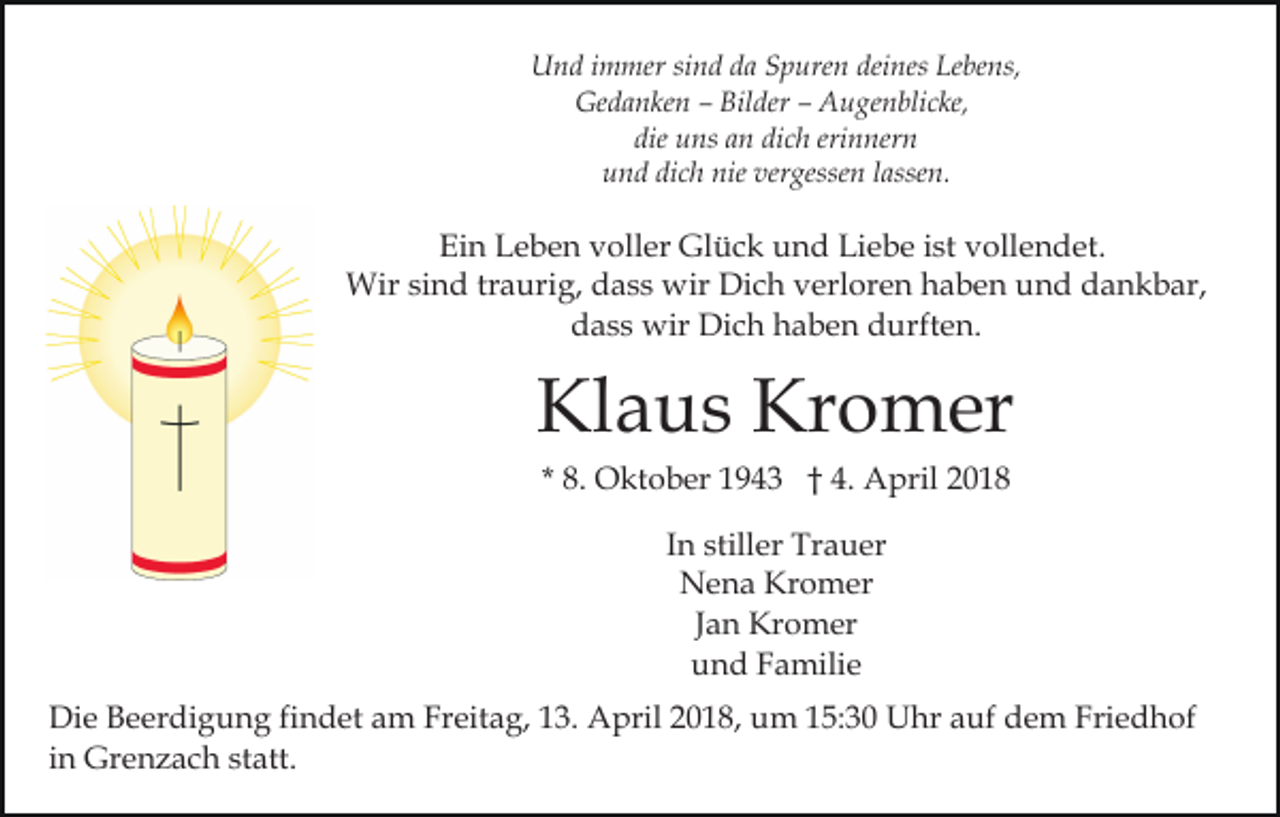<p>UUnd<br />n d i immer<br />m mer sisind<br />n d dda<br />a SSpuren<br />p ur e n deines<br />dei nes Lebens,<br />Le be ns,<br />Ge d a n ke n –– Bil<br />der –– AAugenblicke,<br />u g e n bli c ke,<br />Gedanken<br />Bilder<br />die uns<br />dich<br />erinnern<br />die<br />u ns aan<br />n di<br />c h eri<br />n ner n<br />dich<br />nie ver<br />vergessen<br />uund<br />n d di<br />c h nie<br />gesse n llassen.<br />a sse n.</p><p>Ein<br />Ei<br />n LLeben<br />e b e n vvoller<br />oll er Glück<br />Gl ü c k und<br />u n d Liebe<br />Li e b e ist<br />i st vollendet.<br />v oll e n d et.<br />Wir<br />Wir sisind<br />n d trtraurig,<br />a uri g, d dass<br />a s s wwir<br />ir Dich<br />Di c h verloren<br />v erl or e n haben<br />h a b e n und<br />u n d dankbar,<br />d a n k b ar,<br />ddass<br />a s s wir<br />wir Dich<br />Di c h hhaben<br />a b e n ddurften.<br />u rft e n.</p><p>Kl<br />a u s Kr<br />o m er<br />Klaus<br />Kromer<br />* 8.<br />8. Oktober<br />O kt o b er 1943<br />1 9 4 3 †† 4.<br />4. AApril<br />pril 22<br />IInn stiller<br />still er Trauer<br />Tr a u er<br />N e n a Kr<br />o m er<br />Nena<br />Kromer<br />JJan<br />a n Kromer<br />Kr o m er<br />und<br />u n d FFamilie<br />a mili e<br />Die<br />Di<br />e BBeerdigung<br />e er di g u n g fifindet<br />n d et aam<br />m Freitag,<br />Fr eit a g, 113.<br />3. April<br />A pril 22018,<br />0 1 8, um<br />u m 115:30<br />5: 3 0 Uhr<br />U hr aauf<br />uf dem<br />d e m Friedhof<br />Fri e d h of<br />in<br />i n Grenzach<br />Gr e n z a c h statt.<br />st att.</p>
