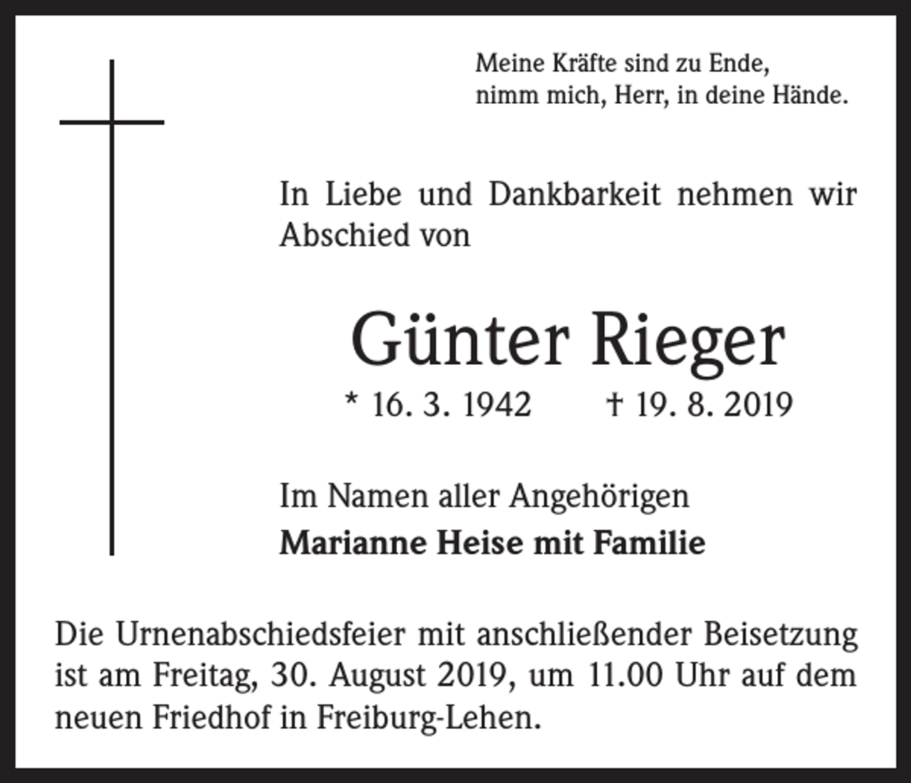 <p>Meine Kräfte sind zu Ende,<br />nimm mich, Herr, in deine Hände.</p><p>In Liebe und Dankbarkeit nehmen wir<br />Abschied von</p><p>Günter Rieger</p><p>* 16. 3. 1942 † 19. 8. 2019<br />Im Namen aller Angehörigen<br />Marianne Heise mit Familie<br />Die Urnenabschiedsfeier mit anschließender Beisetzung<br />ist am Freitag, 30. August 2019, um 11.00 Uhr auf dem<br />neuen Friedhof in Freiburg-Lehen.</p>