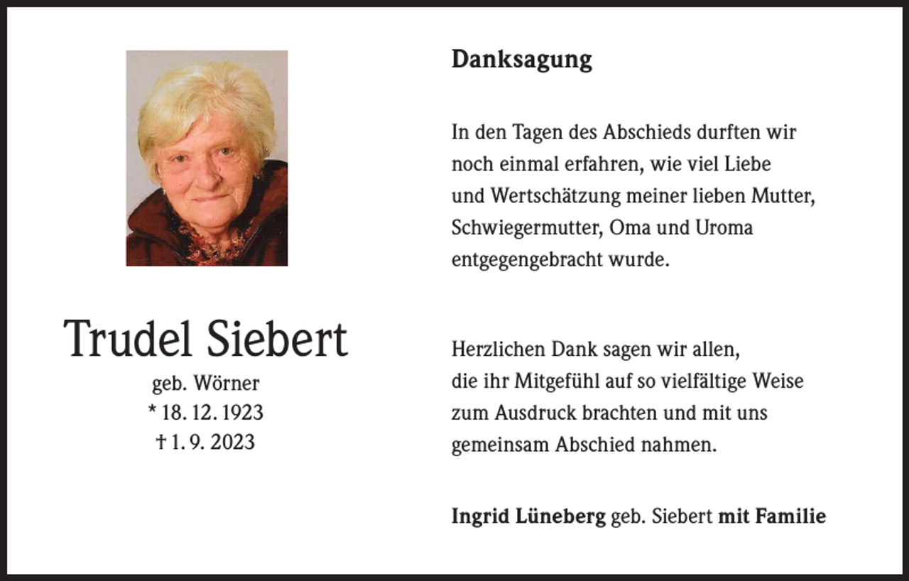 <p>Danksagung</p><p>In den Tagen des Abschieds durften wir<br />noch einmal erfahren, wie viel Liebe<br />und Wertschätzung meiner lieben Mutter,<br />Schwiegermutter, Oma und Uroma<br />entgegengebracht wurde.</p><p>Trudel Siebert</p><p>geb. Wörner<br />* 18. 12. 1923<br />† 1. 9. 2023</p><p>Herzlichen Dank sagen wir allen,<br />die ihr Mitgefühl auf so vielfältige Weise<br />zum Ausdruck brachten und mit uns<br />gemeinsam Abschied nahmen.<br />Ingrid Lüneberg geb. Siebert mit Familie</p>