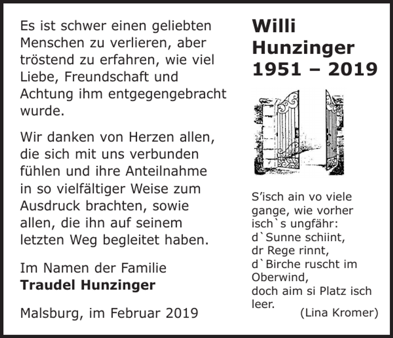 <p>Es ist schwer einen geliebten<br />Menschen zu verlieren, aber<br />tröstend zu erfahren, wie viel<br />Liebe, Freundschaft und<br />Achtung ihm entgegengebracht<br />wurde.<br />Wir danken von Herzen allen,<br />die sich mit uns verbunden<br />fühlen und ihre Anteilnahme<br />in so vielfältiger Weise zum<br />Ausdruck brachten, sowie<br />allen, die ihn auf seinem<br />letzten Weg begleitet haben.<br />Im Namen der Familie<br />Traudel Hunzinger<br />Malsburg, im Februar 2019</p><p>Willi<br />Hunzinger<br />1951 – 2019</p><p>S’isch ain vo viele<br />gange, wie vorher<br />isch`s ungfähr:<br />d`Sunne schiint,<br />dr Rege rinnt,<br />d`Birche ruscht im<br />Oberwind,<br />doch aim si Platz isch<br />leer.<br />(Lina Kromer)</p>