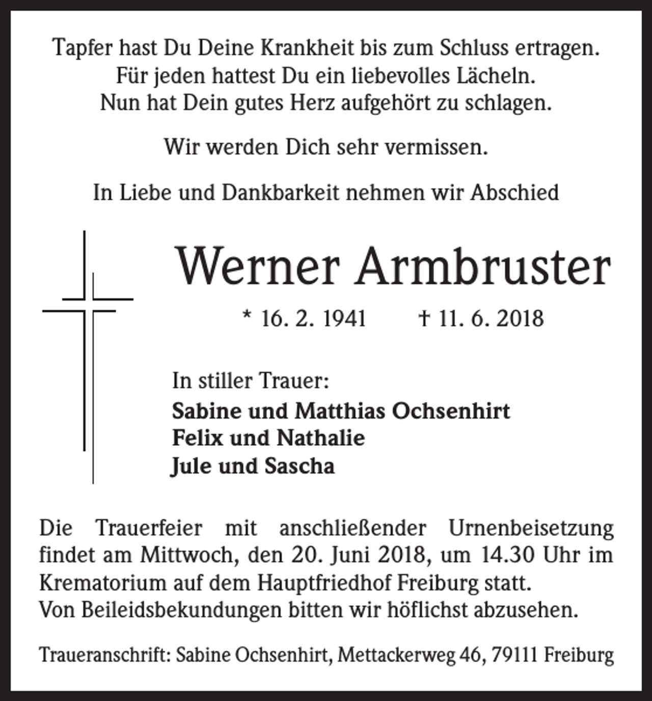 <p>Tapfer hast Du Deine Krankheit bis zum Schluss ertragen.<br />Für jeden hattest Du ein liebevolles Lächeln.<br />Nun hat Dein gutes Herz aufgehört zu schlagen.<br />Wir werden Dich sehr vermissen.<br />In Liebe und Dankbarkeit nehmen wir Abschied</p><p>Werner Armbruster<br />* 16. 2. 1941 † 11. 6. 2018<br />In stiller Trauer:<br />Sabine und Matthias Ochsenhirt<br />Felix und Nathalie<br />Jule und Sascha<br />Die Trauerfeier mit anschließender Urnenbeisetzung­<br />findet am Mittwoch, den 20. Juni 2018, um 14.30 Uhr im<br />Krematorium auf dem Hauptfriedhof Freiburg statt.<br />Von Beileidsbekundungen bitten wir höflichst abzusehen.<br />Traueranschrift: Sabine Ochsenhirt, Mettackerweg 46, 79111 Freiburg</p>