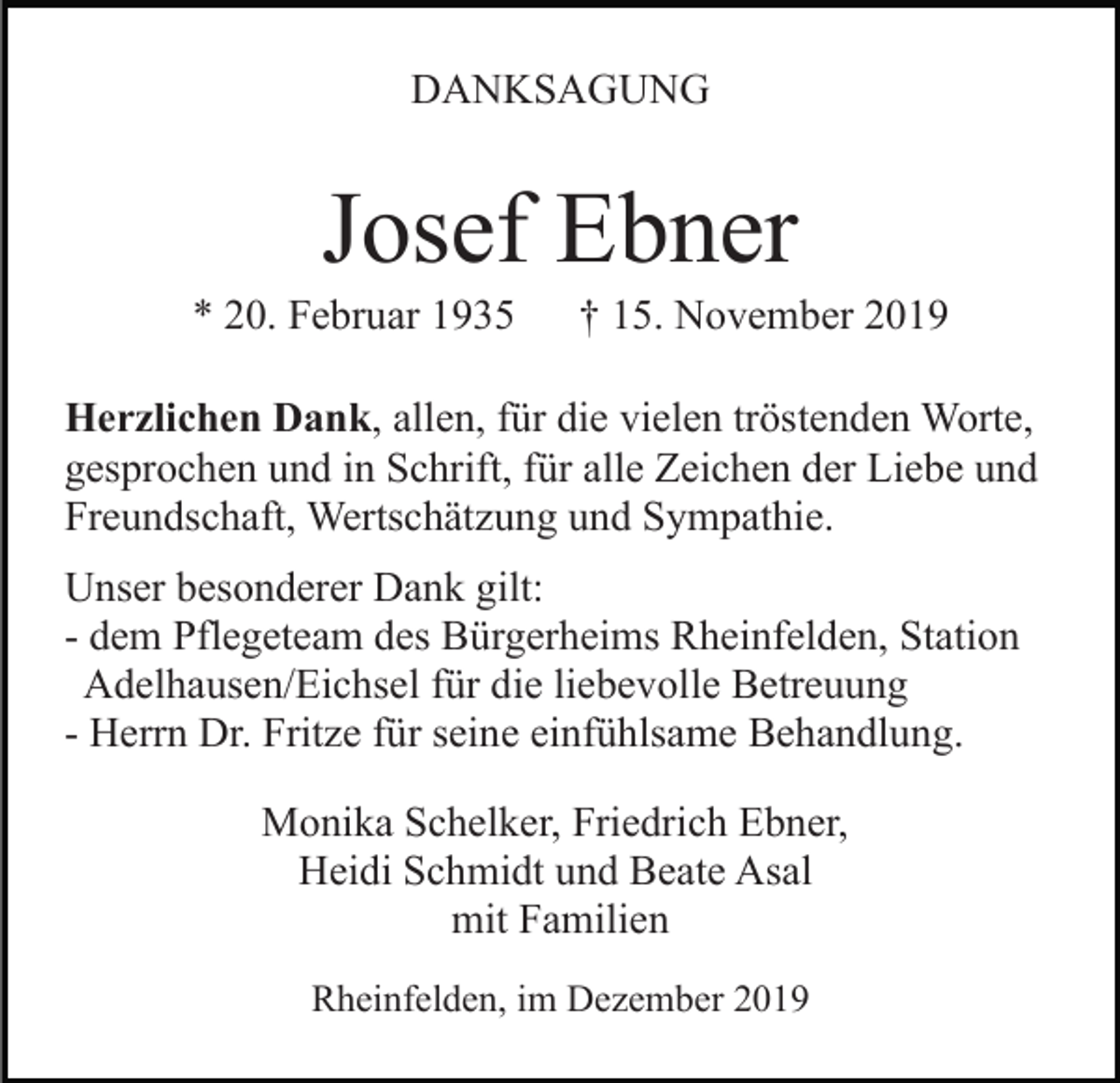 <p>DANKSAGUNG</p><p>Josef Ebner<br />* 20. Februar 1935</p><p>† 15. November 2019</p><p>Herzlichen Dank, allen, für die vielen tröstenden Worte,<br />gesprochen und in Schrift, für alle Zeichen der Liebe und<br />Freundschaft, Wertschätzung und Sympathie.<br />Unser besonderer Dank gilt:<br />- dem Pflegeteam des Bürgerheims Rheinfelden, Station<br />Adelhausen/Eichsel für die liebevolle Betreuung<br />- Herrn Dr. Fritze für seine einfühlsame Behandlung.<br />Monika Schelker, Friedrich Ebner,<br />Heidi Schmidt und Beate Asal<br />mit Familien<br />Rheinfelden, im Dezember 2019</p>
