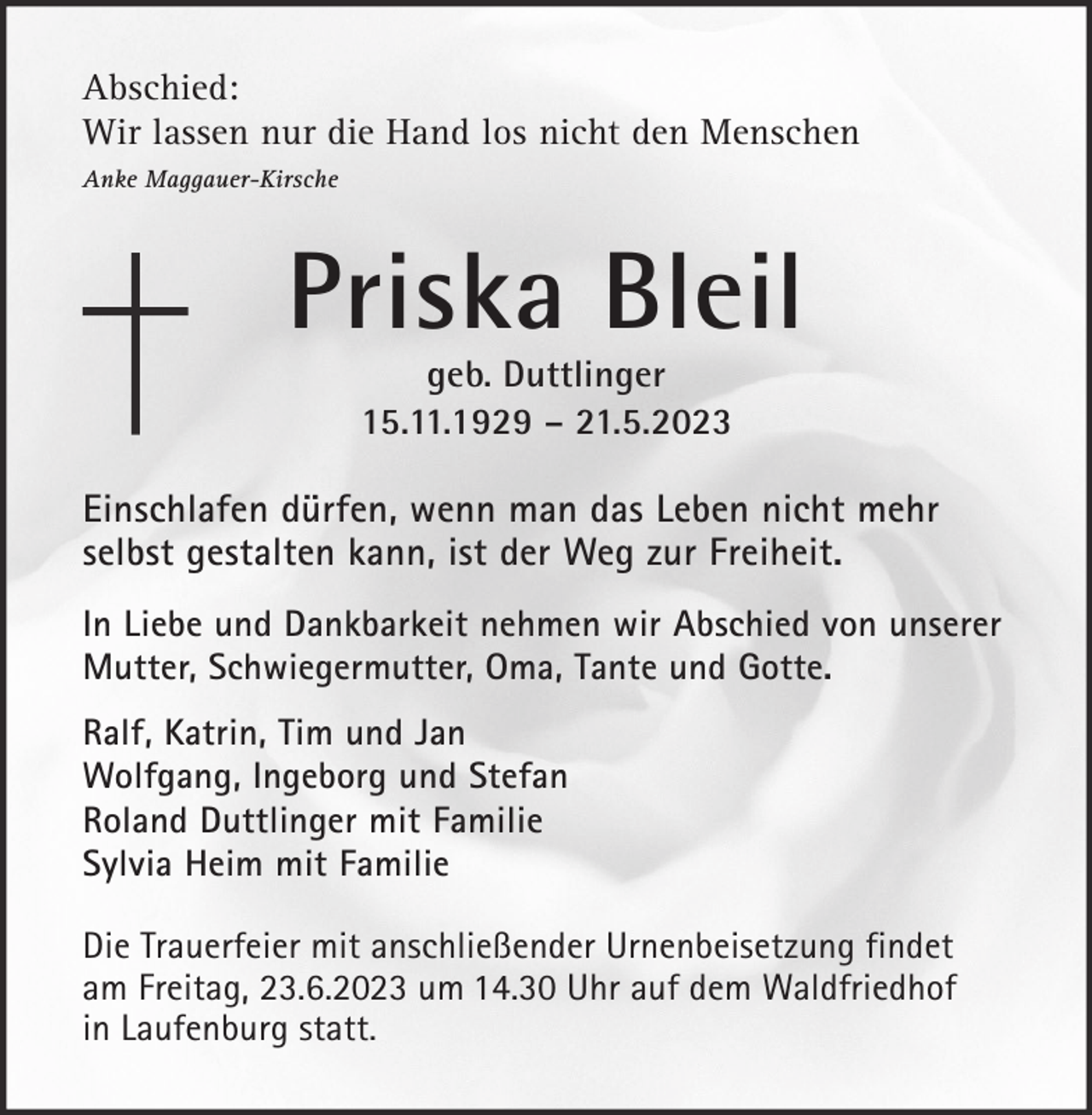 <p>Abschied:<br />Wir lassen nur die Hand los nicht den Menschen<br />Anke Maggauer-Kirsche</p><p>Priska Bleil<br />geb. Duttlinger<br />15.11.1929 – 21.5.2023</p><p>Einschlafen dürfen, wenn man das Leben nicht mehr<br />selbst gestalten kann, ist der Weg zur Freiheit.<br />In Liebe und Dankbarkeit nehmen wir Abschied von unserer<br />Mutter, Schwiegermutter, Oma, Tante und Gotte.<br />Ralf, Katrin, Tim und Jan<br />Wolfgang, Ingeborg und Stefan<br />Roland Duttlinger mit Familie<br />Sylvia Heim mit Familie<br />Die Trauerfeier mit anschließender Urnenbeisetzung findet<br />am Freitag, 23.6.2023 um 14.30 Uhr auf dem Waldfriedhof<br />in Laufenburg statt.</p>