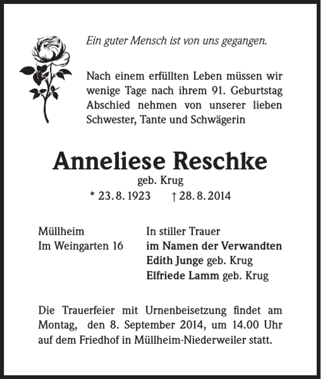 <p>Ein guter Mensch ist von uns gegangen.<br />Nach einem erfüllten Leben müssen wir<br />wenige Tage nach ihrem 91. Geburtstag<br />Abschied nehmen von unserer lieben<br />Schwester, Tante und Schwägerin</p><p>Anneliese Reschke<br />geb. Krug<br />† 28. 8. 2014<br />* 23. 8. 1923</p><p>Müllheim<br />Im Weingarten 16</p><p>In stiller Trauer<br />im Namen der Verwandten<br />Edith Junge geb. Krug<br />Elfriede Lamm geb. Krug</p><p>Die Trauerfeier mit Urnenbeisetzung findet am<br />Montag, den 8. September 2014, um 14.00 Uhr<br />auf dem Friedhof in Müllheim-Niederweiler statt.</p>