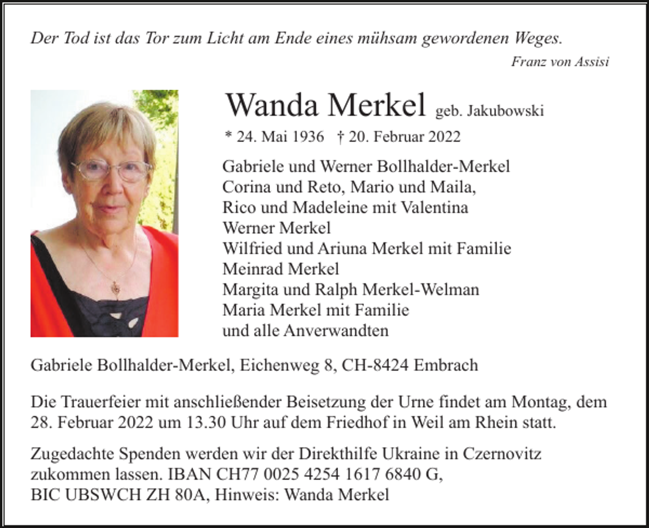 <p>Der Tod ist das Tor zum Licht am Ende eines mühsam gewordenen Weges.<br />Franz von Assisi</p><p>Wanda Merkel geb. Jakubowski<br />* 24. Mai 1936 † 20. Februar 2022</p><p>Gabriele und Werner Bollhalder-Merkel<br />Corina und Reto, Mario und Maila,<br />Rico und Madeleine mit Valentina<br />Werner Merkel<br />Wilfried und Ariuna Merkel mit Familie<br />Meinrad Merkel<br />Margita und Ralph Merkel-Welman<br />Maria Merkel mit Familie<br />und alle Anverwandten<br />Gabriele Bollhalder-Merkel, Eichenweg 8, CH-8424 Embrach<br />Die Trauerfeier mit anschließender Beisetzung der Urne findet am Montag, dem<br />28. Februar 2022 um 13.30 Uhr auf dem Friedhof in Weil am Rhein statt.<br />Zugedachte Spenden werden wir der Direkthilfe Ukraine in Czernovitz<br />zukommen lassen. IBAN CH77 0025 4254 1617 6840 G,<br />BIC UBSWCH ZH 80A, Hinweis: Wanda Merkel</p>