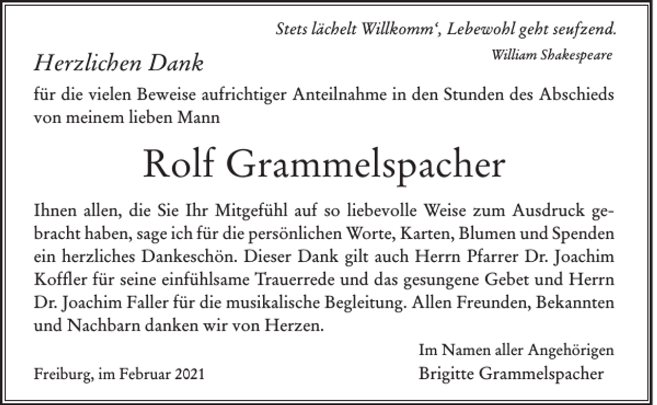 <p>Stets lächelt Willkomm‘, Lebewohl geht seufzend.</p><p>Herzlichen Dank</p><p>William Shakespeare</p><p>für die vielen Beweise aufrichtiger Anteilnahme in den Stunden des Abschieds<br />von meinem lieben Mann</p><p>Rolf Grammelspacher<br />Ihnen allen, die Sie Ihr Mitgefühl auf so liebevolle Weise zum Ausdruck gebracht haben, sage ich für die persönlichen Worte, Karten, Blumen und Spenden<br />ein herzliches Dankeschön. Dieser Dank gilt auch Herrn Pfarrer Dr. Joachim<br />Koffler für seine einfühlsame Trauerrede und das gesungene Gebet und Herrn<br />Dr. Joachim Faller für die musikalische Begleitung. Allen Freunden, Bekannten<br />und Nachbarn danken wir von Herzen.<br />Im Namen aller Angehörigen<br />Freiburg, im Februar 2021</p><p>Brigitte Grammelspacher</p>