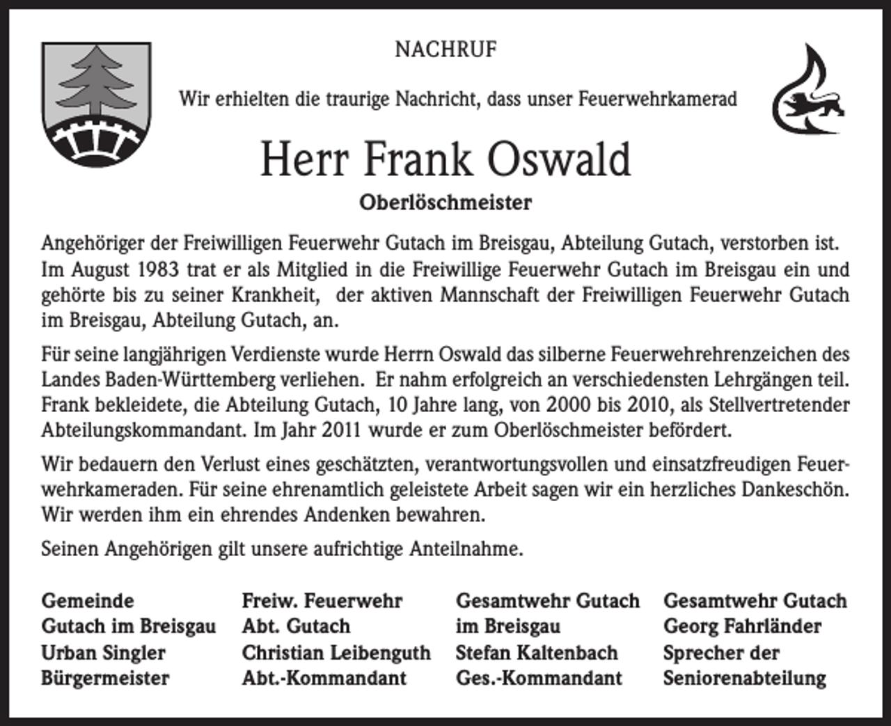 <p>NACHRUF<br />Wir erhielten die traurige Nachricht, dass unser Feuerwehrkamerad</p><p>Herr Frank Oswald<br />Oberlöschmeister<br />Angehöriger der Freiwilligen Feuerwehr Gutach im Breisgau, Abteilung Gutach, verstorben ist.<br />Im August 1983 trat er als Mitglied in die Freiwillige Feuerwehr Gutach im Breisgau ein und<br />gehörte bis zu seiner Krankheit, der aktiven Mannschaft der Freiwilligen Feuerwehr Gutach<br />im Breisgau, Abteilung Gutach, an.<br />Für seine langjährigen Verdienste wurde Herrn Oswald das silberne Feuerwehrehrenzeichen des<br />Landes Baden-Württemberg verliehen. Er nahm erfolgreich an verschiedensten Lehrgängen teil.<br />Frank bekleidete, die Abteilung Gutach, 10 Jahre lang, von 2000 bis 2010, als Stellvertretender<br />Abteilungskommandant. Im Jahr 2011 wurde er zum Oberlöschmeister befördert.<br />Wir bedauern den Verlust eines geschätzten, verantwortungsvollen und einsatzfreudigen Feuerwehrkameraden. Für seine ehrenamtlich geleistete Arbeit sagen wir ein herzliches Dankeschön.<br />Wir werden ihm ein ehrendes Andenken bewahren.<br />Seinen Angehörigen gilt unsere aufrichtige Anteilnahme.<br />Gemeinde<br />Gutach im Breisgau<br />Urban Singler<br />Bürgermeister</p><p>Freiw. Feuerwehr<br />Abt. Gutach<br />Christian Leibenguth<br />Abt.-Kommandant</p><p>Gesamtwehr Gutach<br />im Breisgau<br />Stefan Kaltenbach<br />Ges.-Kommandant</p><p>Gesamtwehr Gutach<br />Georg Fahrländer<br />Sprecher der<br />Seniorenabteilung</p>