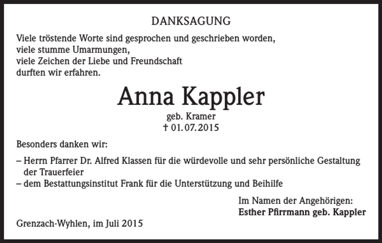 <p>DANKSAGUNG<br />Viele tröstende Worte sind gesprochen und geschrieben worden,<br />viele stumme Umarmungen,<br />viele Zeichen der Liebe und Freundschaft<br />durften wir erfahren.</p><p>Anna Kappler<br />geb. Kramer<br />† 01. 07. 2015</p><p>Besonders danken wir:<br />– Herrn Pfarrer Dr. Alfred Klassen für die würdevolle und sehr persönliche Gestaltung<br />der Trauerfeier<br />– dem Bestattungsinstitut Frank für die Unterstützung und Beihilfe</p><p>Grenzach-Wyhlen, im Juli 2015</p><p>Im Namen der Angehörigen:<br />Esther Pfirrmann geb. Kappler</p>