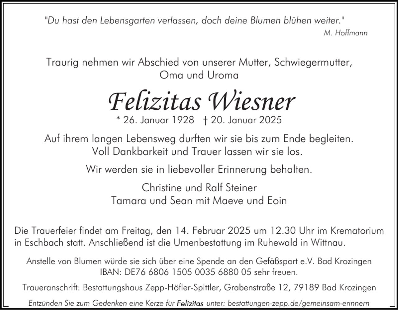 <p>"Du hast den Lebensgarten verlassen, doch deine Blumen blühen weiter."<br />M. Hoffmann</p><p>Traurig nehmen wir Abschied von unserer Mutter, Schwiegermutter,<br />Oma und Uroma</p><p>Felizitas Wiesner<br />* 26. Januar 1928 † 20. Januar 2025</p><p>Auf ihrem langen Lebensweg durften wir sie bis zum Ende begleiten.<br />Voll Dankbarkeit und Trauer lassen wir sie los.<br />Wir werden sie in liebevoller Erinnerung behalten.<br />Christine und Ralf Steiner<br />Tamara und Sean mit Maeve und Eoin<br />Die Trauerfeier findet am Freitag, den 14. Februar 2025 um 12.30 Uhr im Krematorium<br />in Eschbach statt. Anschließend ist die Urnenbestattung im Ruhewald in Wittnau.<br />Anstelle von Blumen würde sie sich über eine Spende an den Gefäßsport e.V. Bad Krozingen<br />IBAN: DE7806 1505 0035 6885 sehr freuen.<br />Traueranschrift: Bestattungshaus Zepp-Höfler-Spittler, Grabenstraße 12, 79189 Bad Krozingen<br />Entzünden Sie zum Gedenken eine Kerze für</p><p>unter: bestattungen-zepp.de/gemeinsam-erinnern</p>