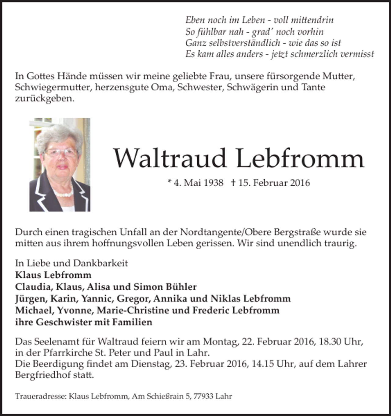 <p>Eben noch im Leben - voll mittendrin<br />So fühlbar nah - grad' noch vorhin<br />Ganz selbstverständlich - wie das so ist<br />Es kam alles anders - jetzt schmerzlich vermisst<br />In Gottes Hände müssen wir meine geliebte Frau, unsere fürsorgende Mutter,<br />Schwiegermutter, herzensgute Oma, Schwester, Schwägerin und Tante<br />zurückgeben.</p>
<p>Waltraud Lebfromm<br />* 4. Mai 1938 † 15. Februar 2016</p>
<p>Durch einen tragischen Unfall an der Nordtangente/Obere Bergstraße wurde sie<br />mitten aus ihrem hoﬀnungsvollen Leben gerissen. Wir sind unendlich traurig.<br />In Liebe und Dankbarkeit<br />Klaus Lebfromm<br />Claudia, Klaus, Alisa und Simon Bühler<br />Jürgen, Karin, Yannic, Gregor, Annika und Niklas Lebfromm<br />Michael, Yvonne, Marie­Christine und Frederic Lebfromm<br />ihre Geschwister mit Familien<br />Das Seelenamt für Waltraud feiern wir am Montag, 22. Februar 2016, 18.30 Uhr,<br />in der Pfarrkirche St. Peter und Paul in Lahr.<br />Die Beerdigung ﬁndet am Dienstag, 23. Februar 2016, 14.15 Uhr, auf dem Lahrer<br />Bergfriedhof statt.<br />Traueradresse: Klaus Lebfromm, Am Schießrain 5, 77933 Lahr</p>