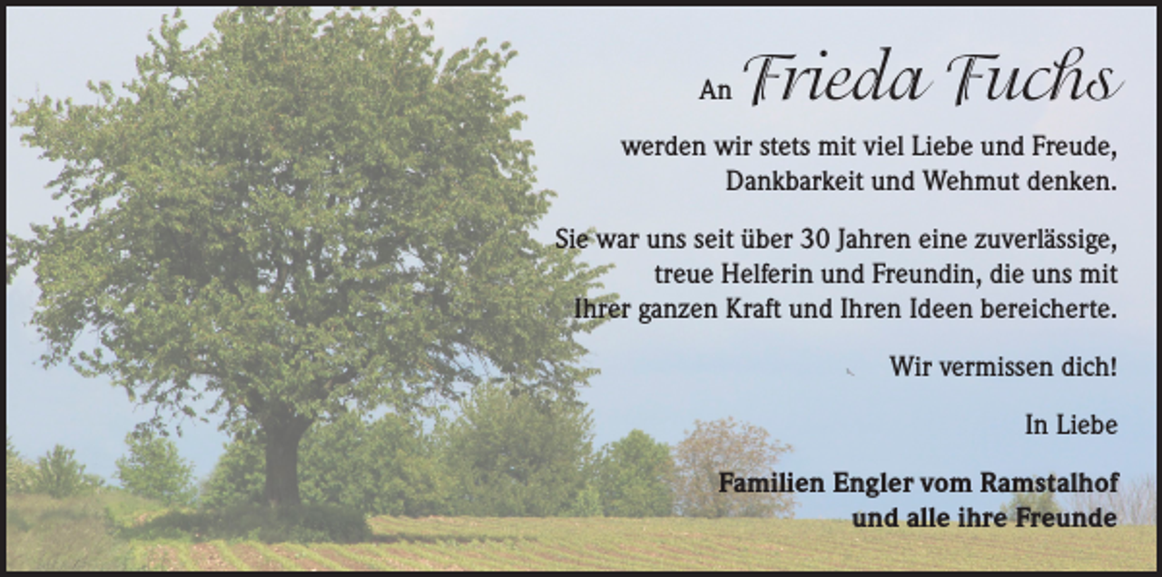 <p>An</p><p>Frieda Fuchs</p><p>werden wir stets mit viel Liebe und Freude,<br />Dankbarkeit und Wehmut denken.<br />Sie war uns seit über 30 Jahren eine zuverlässige,<br />treue Helferin und Freundin, die uns mit<br />Ihrer ganzen Kraft und Ihren Ideen bereicherte.<br />Wir vermissen dich!<br />In Liebe<br />Familien Engler vom Ramstalhof<br />und alle ihre Freunde</p>