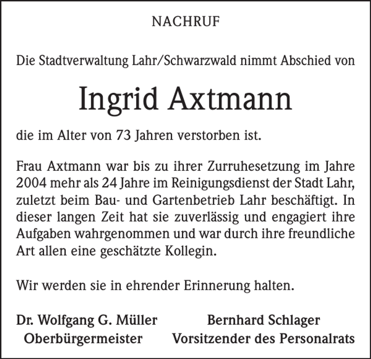 <p>NACHRUF<br />Die Stadtverwaltung Lahr/Schwarzwald nimmt Abschied von</p><p>Ingrid Axtmann<br />die im Alter von 73 Jahren verstorben ist.<br />Frau Axtmann war bis zu ihrer Zurruhesetzung im Jahre<br />2004 mehr als 24 Jahre im Reinigungsdienst der Stadt Lahr,<br />zuletzt beim Bau- und Gartenbetrieb Lahr beschäftigt. In<br />dieser langen Zeit hat sie zuverlässig und engagiert ihre<br />Aufgaben wahrgenommen und war durch ihre freundliche<br />Art allen eine geschätzte Kollegin.<br />Wir werden sie in ehrender Erinnerung halten.<br />Dr. Wolfgang G. Müller<br />Bernhard Schlager<br />Oberbürgermeister<br />Vorsitzender des Personalrats</p>
