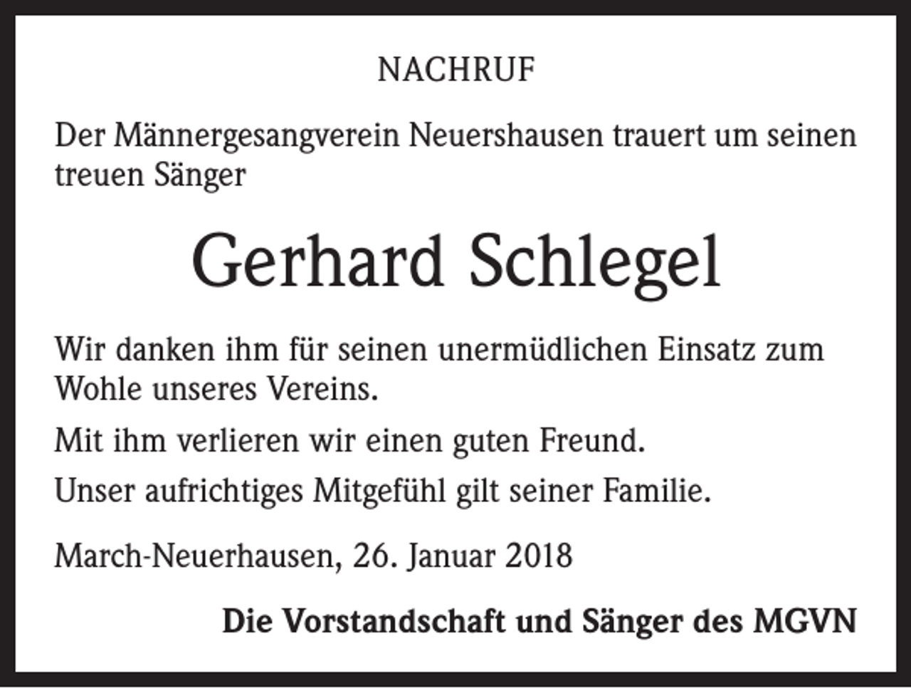 <p>NACHRUF<br />Der Männergesangverein Neuershausen trauert um seinen<br />treuen Sänger</p><p>Gerhard Schlegel<br />Wir danken ihm für seinen unermüdlichen Einsatz zum<br />Wohle unseres Vereins.<br />Mit ihm verlieren wir einen guten Freund.<br />Unser aufrichtiges Mitgefühl gilt seiner Familie.<br />March-Neuerhausen, 26. Januar 2018<br />Die Vorstandschaft und Sänger des MGVN</p>