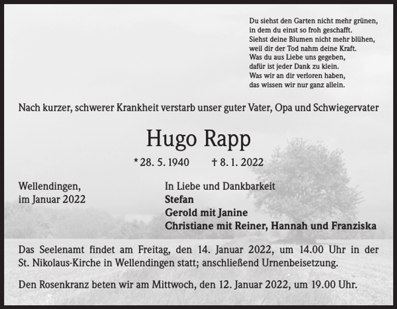 <p>Du siehst den Garten nicht mehr grünen,<br />in dem du einst so froh geschafft.<br />Siehst deine Blumen nicht mehr blühen,<br />weil dir der Tod nahm deine Kraft.<br />Was du aus Liebe uns gegeben,<br />dafür ist jeder Dank zu klein.<br />Was wir an dir verloren haben,<br />das wissen wir nur ganz allein.</p><p>Nach kurzer, schwerer Krankheit verstarb unser guter Vater, Opa und Schwiegervater</p><p>Hugo Rapp<br />* 28. 5. 1940 † 8. 1. 2022<br />Wellendingen,<br />im Januar 2022</p><p>In Liebe und Dankbarkeit<br />Stefan<br />Gerold mit Janine<br />Christiane mit Reiner, Hannah und Franziska</p><p>Das Seelenamt findet am Freitag, den 14. Januar 2022, um 14.00 Uhr in der<br />St. Nikolaus-Kirche in Wellendingen statt; anschließend Urnenbeisetzung.<br />Den Rosenkranz beten wir am Mittwoch, den 12. Januar 2022, um 19.00 Uhr.</p>