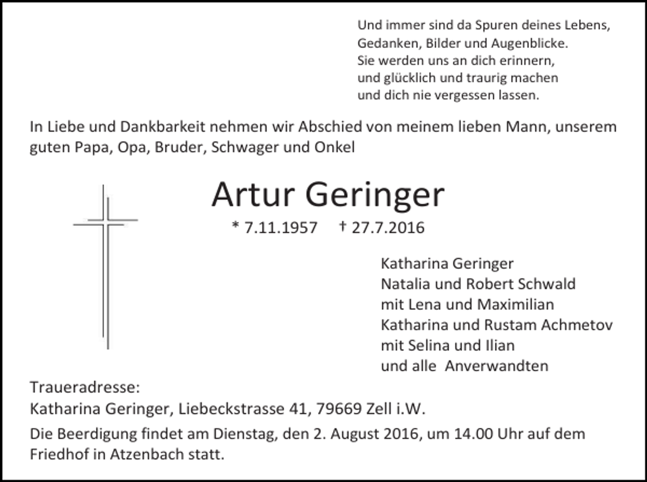 <p>Und immer sind da Spuren deines Lebens,<br />Gedanken, Bilder und Augenblicke.<br />Sie werden uns an dich erinnern,<br />und glücklich und traurig machen<br />und dich nie vergessen lassen.</p><p>In Liebe und Dankbarkeit nehmen wir Abschied von meinem lieben Mann, unserem<br />guten Papa, Opa, Bruder, Schwager und Onkel</p><p>Artur Geringer<br />* 7.11.1957</p><p>† 27.7.2016<br />Katharina Geringer<br />Natalia und Robert Schwald<br />mit Lena und Maximilian<br />Katharina und Rustam Achmetov<br />mit Selina und Ilian<br />und alle Anverwandten</p><p>Traueradresse:<br />Katharina Geringer, Liebeckstrasse 41, 79669 Zell i.W.<br />Die Beerdigung findet am Dienstag, den 2. August 2016, um 14.00 Uhr auf dem<br />Friedhof in Atzenbach statt.</p>